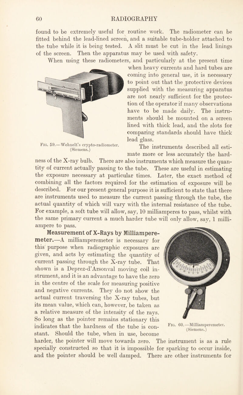 found to be extremely useful for routine work. The radiometer can be fitted behind the lead-lined screen, and a suitable tube-holder attached to the tube while it is being tested. A slit must be cut in the lead linings of the screen. Then the apparatus may be used with safety. When using these radiometers, and particularly at the present time when heavy currents and hard tubes are coming into general use, it is necessary to point out that the protective devices supplied with the measuring apparatus are not nearly sufficient for the protec¬ tion of the operator if many observations have to be made daily. The instru¬ ments should be mounted on a screen lined with thick lead, and the slots for comparing standards should have thick lead glass. The instruments described all esti¬ mate more or less accurately the hard¬ ness of the X-ray bulb. There are also instruments which measure the quan¬ tity of current actually passing to the tube. These are useful in estimating the exposure necessary at particular times. Later, the exact method of combining all the factors required for the estimation of exposure will be described. For our present general purpose it is sufficient to state that there are instruments used to measure the current passing through the tube, the actual quantity of which will vary with the internal resistance of the tube. For example, a soft tube will allow, say, 10 milliamperes to pass, whilst with the same primary current a much harder tube will only allow, say, 1 milli- ampere to pass. Measurement of X-Rays by Milliampere¬ meter.—A milliamperemeter is necessary for this' purpose when radiographic exposures are given, and acts by estimating the quantity of current passing through the X-ray tube. That shown is a Deprez-d’Arsonval moving coil in¬ strument, and it is an advantage to have the zero in the centre of the scale for measuring positive and negative currents. They do not show the actual current traversing the X-ray tubes, but its mean value, which can, however, be taken as a relative measure of the intensity of the rays. So long as the pointer remains stationary this indicates that the hardness of the tube is con- FlG* 60-—MllliamPeremeter- (Siemens.) stant. Should the tube, when in use, become harder, the pointer will move towards zero. The instrument is as a rule specially constructed so that it is impossible for sparking to occur inside, and the pointer should be well damped. There are other instruments for Fig. 59.—Wehnelt’s crypto-radiometer. (Siemens.)