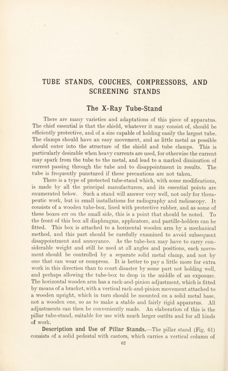 TUBE STANDS, COUCHES, COMPRESSORS, AND SCREENING STANDS The X-Ray Tube-Stand There are many varieties and adaptations of this piece of apparatus. The chief essential is that the shield, whatever it may consist of, should be efficiently protective, and of a size capable of holding easily the largest tube. The clamps should have an easy movement, and as little metal as possible should enter into the structure of the shield and tube clamps. This is particularly desirable when heavy currents are used, for otherwise the current may spark from the tube to the metal, and lead to a marked diminution of current passing through the tube and to disappointment in results. The tube is frequently punctured if these precautions are not taken. There is a type of protected tube-stand which, with some modifications, is made by all the principal manufacturers, and its essential points are enumerated below. Such a stand will answer very well, not only for thera¬ peutic work, but in small installations for radiography and radioscopy. It consists of a wooden tube-box, lined with protective rubber, and as some of these boxes err on the small side, this is a point that should be noted. To the front of this box all diaphragms, applicators, and pastille-holders can be fitted. This box is attached to a horizontal wooden arm by a mechanical method, and this part should be carefully examined to avoid subsequent disappointment and annoyance. As the tube-box may have to carry con¬ siderable weight and still be used at all angles and positions, each move¬ ment should be controlled by a separate solid metal clamp, and not by one that can wear or compress. It is better to pay a little more for extra work in this direction than to court disaster by some part not holding well, and perhaps allowing the tube-box to drop in the middle of an exposure. The horizontal wooden arm has a rack-and-pinion adjustment, which is fitted by means of a bracket, with a vertical rack-and-pinion movement attached to a wooden upright, which in turn should be mounted on a solid metal base, not a wooden one, so as to make a stable and fairly rigid apparatus. All adjustments can then be conveniently made. An elaboration of this is the pillar tube-stand, suitable for use with much larger outfits and for all kinds of work. Description and Use of Pillar Stands.—The pillar stand (Fig. 61) consists of a solid pedestal with castors, which carries a vertical column of