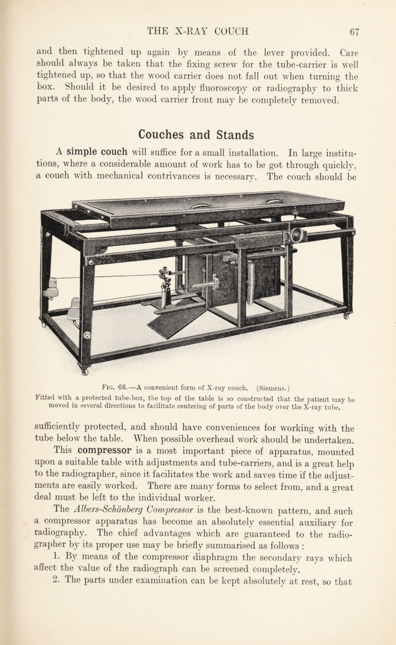 and then tightened up again by means of the lever provided. Care should always be taken that the fixing screw for the tube-carrier is well tightened up, so that the wood carrier does not fall out when turning the box. Should it be desired to apply fluoroscopy or radiography to thick parts of the body, the wood carrier front may be completely removed. Couches and Stands A simple couch will suffice for a small installation. In large institu¬ tions, where a considerable amount of work has to be got through quickly, a couch with mechanical contrivances is necessary. The couch should be Fig. 66.—A convenient form of X-ray couch. (Siemens.) Fitted with a protected tube-box, the top of the table is so constructed that the patient may be moved in several directions to facilitate centering of parts of the body over the X-ray tube. sufficiently protected, and should have conveniences for working with the tube below the table. When possible overhead work should be undertaken. This compressor is a most important piece of apparatus, mounted upon a suitable table with adjustments and tube-carriers, and is a great help to the radiographer, since it facilitates the work and saves time if the adjust¬ ments are easily worked. There are many forms to select from, and a great deal must be left to the individual worker. The Albers-Schonberg Compressor is the best-known pattern, and such a compressor apparatus has become an absolutely essential auxiliary for radiography. The chief advantages which are guaranteed to the radio¬ grapher by its proper use may be briefly summarised as follows : 1. By means of the compressor diaphragm the secondary rays which affect the value of the radiograph can be screened completely. 2. The parts under examination can be kept absolutely at rest, so that