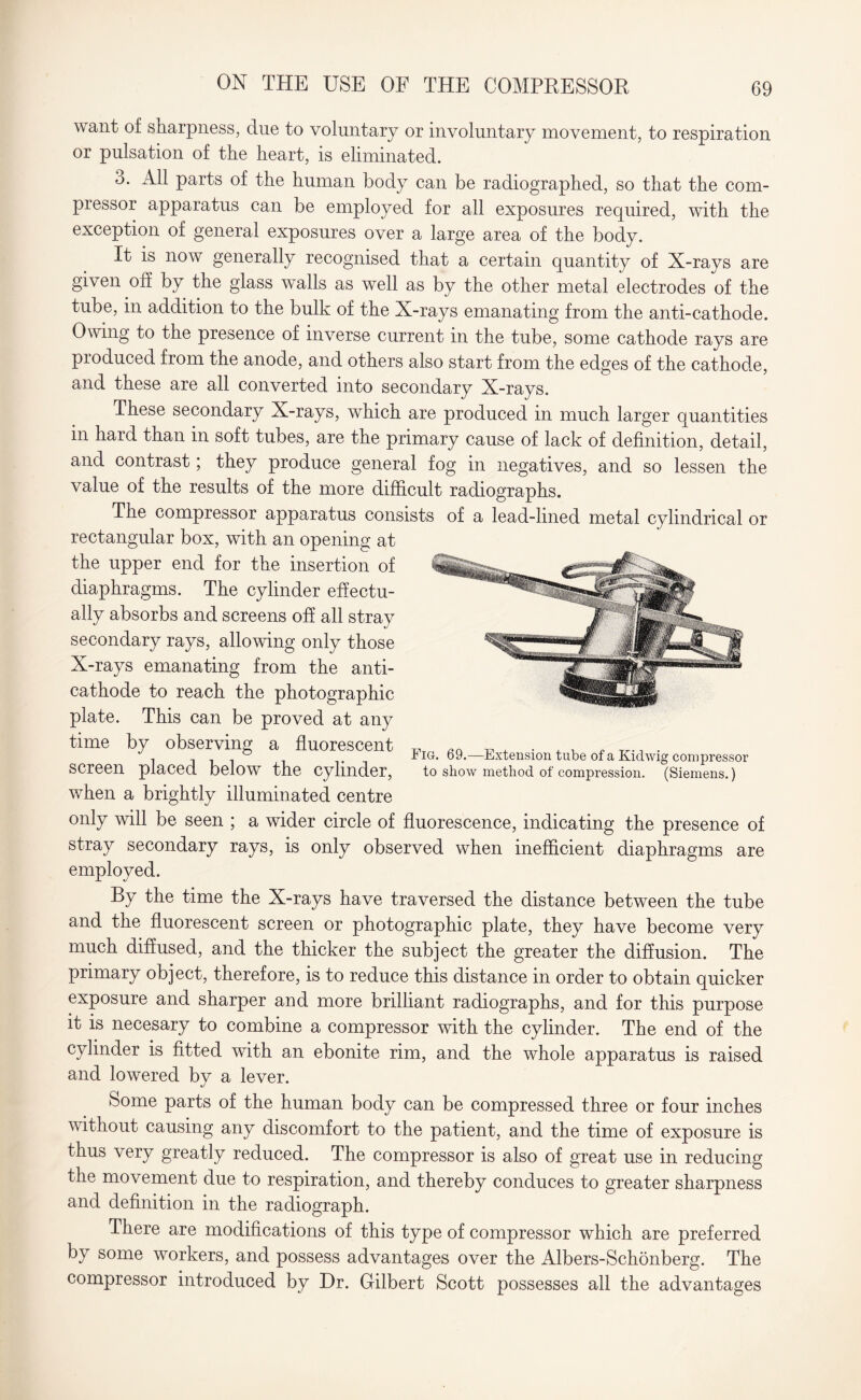 ON THE USE OF THE COMPRESSOR want of sharpness, due to voluntary or involuntary movement, to respiration or pulsation of the heart, is eliminated. 3. All parts of the human body can be radiographed, so that the com¬ pressor apparatus can be employed for all exposures required, with the exception of general exposures over a large area of the body. It is now generally recognised that a certain quantity of X-rays are given off by the glass walls as well as by the other metal electrodes of the tube, in addition to the bulk of the X-rays emanating from the anti-cathode. Owing to the presence of inverse current in the tube, some cathode rays are produced from the anode, and others also start from the edges of the cathode, and these are all converted into secondary X-rays. These secondary X-rays, which are produced in much larger quantities in hard than in soft tubes, are the primary cause of lack of definition, detail, and contrast; they produce general fog in negatives, and so lessen the value of the results of the more difficult radiographs. The compressor apparatus consists of a lead-lined metal cylindrical or rectangular box, with an opening at the upper end for the insertion of diaphragms. The cylinder effectu¬ ally absorbs and screens off all stray secondary rays, allowing only those X-rays emanating from the anti¬ cathode to reach the photographic plate. This can be proved at any time by observing a fluorescent screen placed below the cylinder, when a brightly illuminated centre only will be seen ; a wider circle of fluorescence, indicating the presence of stray secondary rays, is only observed when inefficient diaphragms are employed. Fig. 69.—Extension tube of a Kidwig compressor to show method of compression. (Siemens.) By the time the X-rays have traversed the distance between the tube and the fluorescent screen or photographic plate, they have become very much diffused, and the thicker the subject the greater the diffusion. The primary object, therefore, is to reduce this distance in order to obtain quicker exposure and sharper and more brilliant radiographs, and for this purpose it is necesary to combine a compressor with the cylinder. The end of the cylinder is fitted with an ebonite rim, and the whole apparatus is raised and lowered by a lever. Some parts of the human body can be compressed three or four inches without causing any discomfort to the patient, and the time of exposure is thus very greatly reduced. The compressor is also of great use in reducing the movement due to respiration, and thereby conduces to greater sharpness and definition in the radiograph. There are modifications of this type of compressor which are preferred by some workers, and possess advantages over the Albers-Schonberg. The compressor introduced by Dr. Gilbert Scott possesses all the advantages