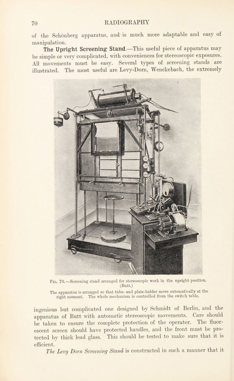 of the Schonberg apparatus, and is much more adaptable and easy of manipulation. The Uprig’ht Screening’ Stand.—This useful piece of apparatus may be simple or very complicated, with conveniences for stereoscopic exposures. All movements must be easy. Several types of screening stands are illustrated. The most useful are Levy-Dorn, Wenckebach, the extremely Fig. 70.—Screening stand arranged for stereoscopic work in the upright position. (Butt.) The apparatus is arranged so that tube- and plate-holder move automatically at the right moment. The whole mechanism is controlled from the switch table. ingenious but complicated one designed by Schmidt of Berlin, and the apparatus of Butt with automatic stereoscopic movements. Care should be taken to ensure the complete protection of the operator. The fluor¬ escent screen should have protected handles, and the front must be pio- tected bv thick lead glass. This should be tested to make sure that it is efficient. The Levij Dorn Screening Stand is constructed in such a manner that it