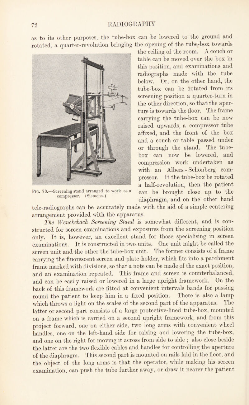 as to its other purposes, the tube-box can be lowered to the ground and rotated, a quarter-revolution bringing the opening of the tube-box towards the ceiling of the room. A couch or table can be moved over the box in this position, and examinations and radiographs made with the tube below. Or, on the other hand, the tube-box can be rotated from its screening position a quarter-turn in the other direction, so that the aper¬ ture is towards the floor. The frame carrying the tube-box can be now raised upwards, a compressor tube affixed, and the front of the box and a couch or table passed under or through the stand. The tube- box can now be lowered, and compression work undertaken as with an Albers - Schonberg com¬ pressor. If the tube-box be rotated a half-revolution, then the patient can be brought close up to the diaphragm, and on the other hand tele-radiographs can be accurately made with the aid of a simple centering arrangement provided with the apparatus. The Wenckebach Screening Stand is somewhat different, and is con¬ structed for screen examinations and exposures from the screening position only. It is, however, an excellent stand for those specialising in screen examinations. It is constructed in two units. One unit might be called the screen unit and the other the tube-box unit. The former consists of a frame carrying the fluorescent screen and plate-holder, which fits into a parchment frame marked with divisions, so that a note can be made of the exact position, and an examination repeated. This frame and screen is counterbalanced, and can be easily raised or lowered in a large upright framework. On the back of this framework are fitted at convenient intervals bands for passing round the patient to keep him in a fixed position. There is also a lamp which throws a light on the scales of the second part of the apparatus. The latter or second part consists of a large protective-lined tube-box, mounted on a frame which is carried on a second upright framework, and from this project forward, one on either side, two long arms with convenient wheel handles, one on the left-hand side for raising and lowering the tube-box, and one on the right for moving it across from side to side ; also close beside the latter are the two flexible cables and handles for controlling the aperture of the diaphragm. This second part is mounted on rails laid in the floor, and the object of the long arms is that the operator, while making his screen examination, can push the tube further away, or draw it nearer the patient Fig. 73.—Screening stand arranged to work as a compressor. (Siemens.)