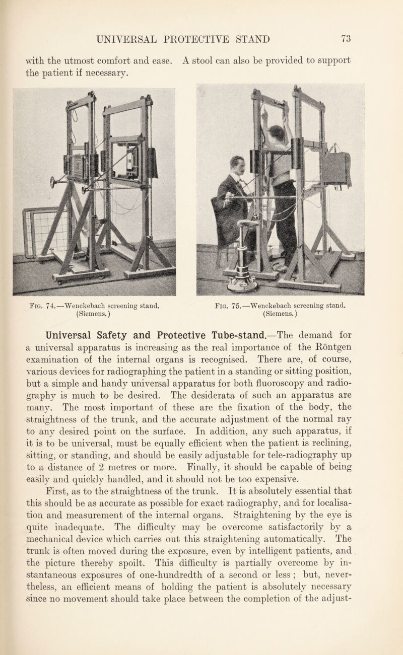 with the utmost comfort and ease. A stool can also be provided to support the patient if necessary. (Siemens.) (Siemens.) Universal Safety and Protective Tube-stand.—The demand for a universal apparatus is increasing as the real importance of the Rontgen examination of the internal organs is recognised. There are, of course, various devices for radiographing the patient in a standing or sitting position, but a simple and handy universal apparatus for both fluoroscopy and radio¬ graphy is much to be desired. The desiderata of such an apparatus are many. The most important of these are the fixation of the body, the straightness of the trunk, and the accurate adjustment of the normal ray to any desired point on the surface. In addition, any such apparatus, if it is to be universal, must be equally efficient when the patient is reclining, sitting, or standing, and should be easily adjustable for tele-radiography up to a distance of 2 metres or more. Finally, it should be capable of being easily and quickly handled, and it should not be too expensive. First, as to the straightness of the trunk. It is absolutely essential that this should be as accurate as possible for exact radiography, and for localisa¬ tion and measurement of the interna] organs. Straightening by the eye is quite inadequate. The difficulty may be overcome satisfactorily by a mechanical device which carries out this straightening automatically. The trunk is often moved during the exposure, even by intelligent patients, and the picture thereby spoilt. This difficulty is partially overcome by in¬ stantaneous exposures of one-hundredth of a second or less ; but, never¬ theless, an efficient means of holding the patient is absolutely necessary since no movement should take place between the completion of the adjust-