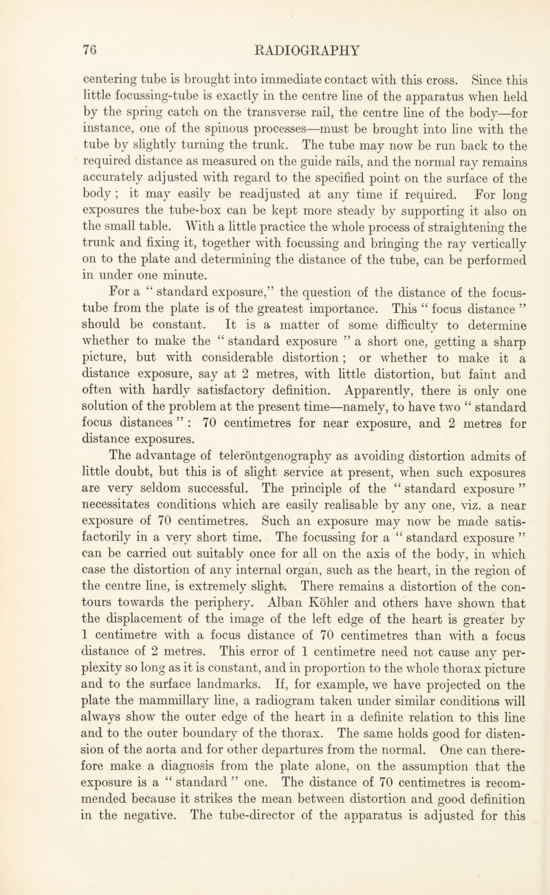 centering tube is brought into immediate contact with this cross. Since this little focussing-tube is exactly in the centre line of the apparatus when held by the spring catch on the transverse rail, the centre line of the body—for instance, one of the spinous processes—must be brought into line with the tube by slightly turning the trunk. The tube may now be run back to the required distance as measured on the guide rails, and the normal ray remains accurately adjusted with regard to the specified point on the surface of the body ; it may easily be readjusted at any time if required. For long exposures the tube-box can be kept more steady by supporting it also on the small table. With a little practice the whole process of straightening the trunk and fixing it, together with focussing and bringing the ray vertically on to the plate and determining the distance of the tube, can be performed in under one minute. For a 44 standard exposure,” the question of the distance of the focus- tube from the plate is of the greatest importance. This 44 focus distance ” should be constant. It is a matter of some difficulty to determine whether to make the 44 standard exposure ” a short one, getting a sharp picture, but with considerable distortion; or whether to make it a distance exposure, say at 2 metres, with little distortion, but faint and often with hardly satisfactory definition. Apparently, there is only one solution of the problem at the present time—namely, to have two 4 4 standard focus distances ” : 70 centimetres for near exposure, and 2 metres for distance exposures. The advantage of telerontgenography as avoiding distortion admits of little doubt, but this is of slight service at present, when such exposures are very seldom successful. The principle of the 44 standard exposure ” necessitates conditions which are easily realisable by any one, viz. a near exposure of 70 centimetres. Such an exposure may now be made satis¬ factorily in a very short time. The focussing for a 44 standard exposure ” can be carried out suitably once for all on the axis of the body, in which case the distortion of any internal organ, such as the heart, in the region of the centre line, is extremely slight. There remains a distortion of the con¬ tours towards the periphery. Alban Kohler and others have shown that the displacement of the image of the left edge of the heart is greater by 1 centimetre with a focus distance of 70 centimetres than with a focus distance of 2 metres. This error of 1 centimetre need not cause any per¬ plexity so long as it is constant, and in proportion to the whole thorax picture and to the surface landmarks. If, for example, we have projected on the plate the mammillary line, a radiogram taken under similar conditions will always show the outer edge of the heart in a definite relation to this line and to the outer boundary of the thorax. The same holds good for disten¬ sion of the aorta and for other departures from the normal. One can there¬ fore make a diagnosis from the plate alone, on the assumption that the exposure is a 44 standard ” one. The distance of 70 centimetres is recom¬ mended because it strikes the mean between distortion and good definition in the negative. The tube-director of the apparatus is adjusted for this