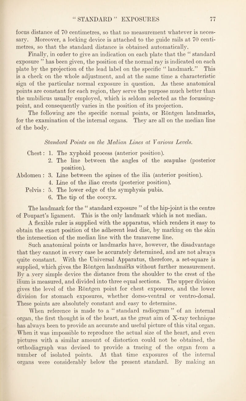 focus distance of 70 centimetres, so that no measurement whatever is neces¬ sary. Moreover, a locking device is attached to the guide rails at 70 centi¬ metres, so that the standard distance is obtained automatically. Finally, in order to give an indication on each plate that the “ standard exposure 55 has been given, the position of the normal ray is indicated on each plate by the projection of the lead label on the specific “ landmark.” This is a check on the whole adjustment, and at the same time a characteristic sign of the particular normal exposure in question. As these anatomical points are constant for each region, they serve the purpose much better than the umbilicus usually employed, which is seldom selected as the focussing- point, and consequently varies in the position of its projection. The following are the specific normal points, or Rontgen landmarks, for the examination of the internal organs. They are all on the median line of the body. Standard Points on the Median Lines at Various Levels. Chest: Abdomen : Pelvis : 1. The xyphoid process (anterior position). 2. The line between the angles of the scapulae (posterior position). 3. Line between the spines of the ilia (anterior position), 4. Line of the iliac crests (posterior position). 5. The lower edge of the symphysis pubis. 6. The tip of the coccyx. The landmark for the “ standard exposure ” of the hip-joint is the centre of Poupart’s ligament. This is the only landmark which is not median. A flexible ruler is supplied with the apparatus, which renders it easy to obtain the exact position of the adherent lead disc, by marking on the skin the intersection of the median line with the transverse line. Such anatomical points or landmarks have, however, the disadvantage that they cannot in every case be accurately determined, and are not always quite constant. With the Universal Apparatus, therefore, a set-square is supplied, which gives the Rontgen landmarks without further measurement. By a very simple device the distance from the shoulder to the crest of the ilium is measured, and divided into three equal sections. The upper division gives the level of the Rontgen point for chest exposures, and the lower division for stomach exposures, whether dorso-ventral or ventro-dorsal. These points are absolutely constant and easy to determine. When reference is made to a “ standard radiogram ” of an internal organ, the first thought is of the heart, as the great aim of X-ray technique has always been to provide an accurate and useful picture of this vital organ. When it was impossible to reproduce the actual size of the heart, and even pictures with a similar amount of distortion could not be obtained, the orthodiagraph was devised to provide a tracing of the organ from a number of isolated points. At that time exposures of the internal organs were considerably below the present standard. By making an