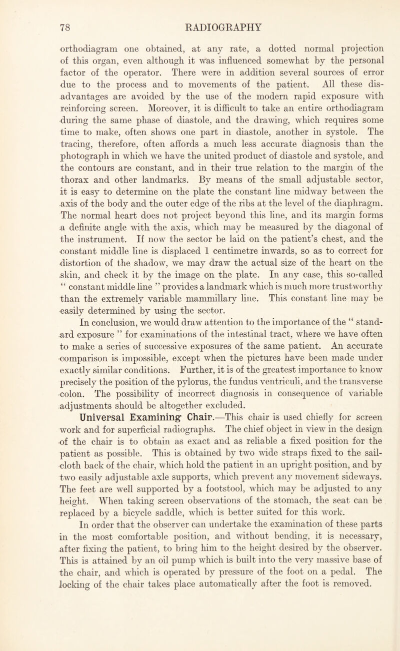 orthodiagram one obtained, at any rate, a dotted normal projection of this organ, even although it was influenced somewhat by the personal factor of the operator. There were in addition several sources of error due to the process and to movements of the patient. Adi these dis¬ advantages are avoided by the use of the modern rapid exposure with reinforcing screen. Moreover, it is difficult to take an entire orthodiagram during the same phase of diastole, and the drawing, which requires some time to make, often shows one part in diastole, another in systole. The tracing, therefore, often affords a much less accurate diagnosis than the photograph in which we have the united product of diastole and systole, and the contours are constant, and in their true relation to the margin of the thorax and other landmarks. By means of the small adjustable sector, it is easy to determine on the plate the constant line midway between the axis of the body and the outer edge of the ribs at the level of the diaphragm. The normal heart does not project beyond this line, and its margin forms a definite angle with the axis, which may be measured by the diagonal of the instrument. If now the sector be laid on the patient’s chest, and the constant middle line is displaced 1 centimetre inwards, so as to correct for distortion of the shadow, we may draw the actual size of the heart on the skin, and check it by the image on the plate. In any case, this so-called “ constant middle line ” provides a landmark which is much more trustworthy than the extremely variable mammillary line. This constant line may be easily determined by using the sector. In conclusion, we would draw attention to the importance of the “ stand¬ ard exposure ” for examinations of the intestinal tract, where we have often to make a series of successive exposures of the same patient. An accurate comparison is impossible, except when the pictures have been made under exactly similar conditions. Further, it is of the greatest importance to know precisely the position of the pylorus, the fundus ventriculi, and the transverse colon. The possibility of incorrect diagnosis in consequence of variable adjustments should be altogether excluded. Universal Examining* Chair.—This chair is used chiefly for screen work and for superficial radiographs. The chief object in view in the design of the chair is to obtain as exact and as reliable a fixed position for the patient as possible. This is obtained by two wide straps fixed to the sail¬ cloth back of the chair, which hold the patient in an upright position, and by two easily adjustable axle supports, which prevent any movement sideways. The feet are well supported by a footstool, which may be adjusted to any height. When taking screen observations of the stomach, the seat can be replaced by a bicycle saddle, which is better suited for this work. In order that the observer can undertake the examination of these parts in the most comfortable position, and without bending, it is necessary, after fixing the patient, to bring him to the height desired by the observer. This is attained by an oil pump which is built into the very massive base of dhe chair, and which is operated by pressure of the foot on a pedal. The locking of the chair takes place automatically after the foot is removed.