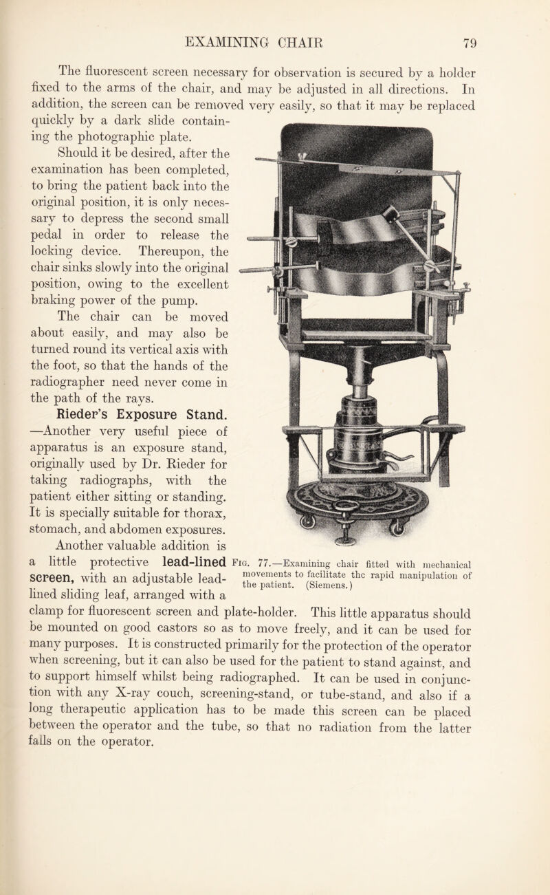 The fluorescent screen necessary for observation is secured by a holder fixed to the arms of the chair, and may be adjusted in all directions. In addition, the screen can be removed very easily, so that it may be replaced quickly by a dark slide contain¬ ing the photographic plate. Should it be desired, after the examination has been completed, to bring the patient back into the original position, it is only neces¬ sary to depress the second small pedal in order to release the locking device. Thereupon, the chair sinks slowly into the original position, owing to the excellent braking power of the pump. The chair can be moved about easily, and may also be turned round its vertical axis with the foot, so that the hands of the radiographer need never come in the path of the rays. Rieder’s Exposure Stand. —Another very useful piece of apparatus is an exposure stand, originally used by Dr. Rieder for taking radiographs, with the patient either sitting or standing. It is specially suitable for thorax, stomach, and abdomen exposures. Another valuable addition is a little protective lead-lined Fig. 77.—Examining chair fitted with mechanical screen, with an adjustable lead- th^patientt0 (^Slnens )thc rapid manipulatlou of lined sliding leaf, arranged with a clamp for fluorescent screen and plate-holder. This little apparatus should be mounted on good castors so as to move freely, and it can be used for many purposes. It is constructed primarily for the protection of the operator when screening, but it can also be used for the patient to stand against, and to support himself whilst being radiographed. It can be used in conjunc¬ tion with any X-ray couch, screening-stand, or tube-stand, and also if a Jong therapeutic application has to be made this screen can be placed between the operator and the tube, so that no radiation from the latter fails on the operator.