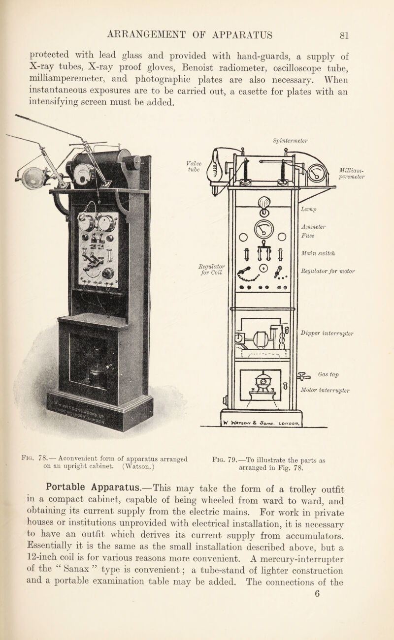 protected with lead glass and provided with hand-guards, a supply of X-ray tubes, X-ray proof gloves, Benoist radiometer, oscilloscope tube, milliamperemeter, and photographic plates are also necessary. When instantaneous exposures are to be carried out, a casette for plates with an intensifying screen must be added. Spintermeter Valve tube Milliam¬ peremeter Regulator for Coil of* © o- Regulator for motor Dipper interrupter Gas tap Motor interrupter Fig. 78.— Aconveuient form of apparatus arranged Fig. 79.—To illustrate the parts as on an upright cabinet. (Watson.) arranged in Fig. 78. Portable Apparatus.—This may take the form of a trolley outfit in a compact cabinet, capable of being wheeled from ward to ward, and obtaining its current supply from the electric mains. For work in private houses or institutions unprovided with electrical installation, it is necessary to have an outfit which derives its current supply from accumulators. Essentially it is the same as the small installation described above, but a 12-inch coil is for various reasons more convenient. A mercury-interrupter of the Sanax ” type is convenient; a tube-stand of lighter construction and a portable examination table may be added. The connections of the 6