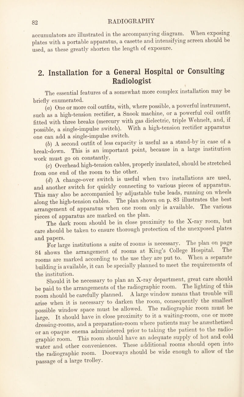 accumulators are illustrated in the accompanying diagram. When exposing plates with a portable apparatus, a casette and intensifying screen should be used, as these greatly shorten the length of exposure. 2. Installation for a General Hospital or Consulting Radiologist The essential features of a somewhat more complex installation may be briefly enumerated. (a) One or more coil outfits, with, where possible, a powerful instrument, such as a high-tension rectifier, a Snook machine, or a powerful coil outfit fitted with three breaks (mercury with gas dielectric, triple Wehnelt, and, if possible, a single-impulse switch). With a high-tension rectifier apparatus one can add a single-impulse switch. (b) A second outfit of less capacity is useful as a stand-by in case of a break-down. This is an important point, because in a large institution work must go on constantly. (c) Overhead high-tension cables, properly insulated, should be stretched from one end of the room to the other. (d) A change-over switch is useful when two installations are used, and another switch for quickly connecting to various pieces of apparatus. This may also be accompanied by adjustable tube leads, running on wheels along the high-tension cables. The plan shown on p. 83 illustrates the best arrangement of apparatus when one room only is available. The various pieces of apparatus are marked on the plan. The dark room should be in close proximity to the X-ray room, but care should be taken to ensure thorough protection of the unexposed plates and papers. For large institutions a suite of rooms is necessary. The plan on page 84 shows the arrangement of rooms at King’s College Hospital. The rooms are marked according to the use they are put to. When a separate building is available, it can be specially planned to meet the requirements of the institution. Should it be necessary to plan an X-ray department, great care should be paid to the arrangements of the radiographic room. The lighting of this room should be carefully planned. A large window means that trouble will arise when it is necessary to darken the room, consequently the smallest possible window space must be allowed. The radiographic room must be large. It should have in close proximity to it a waiting-room, one or more dressing-rooms, and a preparation-room where patients may be anaesthetised or an opaque enema administered prior to taking the patient to the radio- graphic room. This room should have an adequate supply of hot and cold water and other conveniences. These additional rooms should open into the radiographic room. Doorways should be wide enough to allow of the passage of a large trolley.