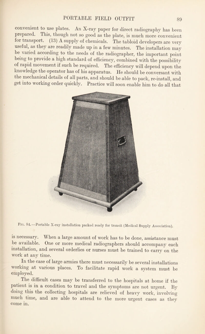 PORTABLE FIELD OUTFIT convenient to use plates. An X-ray paper for direct radiography has been prepared. This, though not so good as the plate, is much more convenient foi transport. (13) A supply of chemicals. The tabloid developers are very useful, as they are readily made up in a few minutes. The installation may be varied according to the needs of the radiographer, the important point being to provide a high standard of efficiency, combined with the possibility of rapid movement if such be required. The efficiency will depend upon the knowledge the operator has of his apparatus. He should be conversant with the mechanical details of all parts, and should be able to pack, re-instal], and get into working order quickly. Practice will soon enable him to do all that Fig. 84. Portable X-ray installation packed ready for transit (Medical Supply Association). is necessary. When a large amount of work has to be done, assistance must be available. One or more medical radiographers should accompany each installation, and several orderlies or nurses must be trained to carry on the work at any time. In the case of large armies there must necessarily be several installations working at various places. To facilitate rapid work a system must be employed. The difficult cases may be transferred to the hospitals at home if the patient is in a condition to travel and the symptoms are not urgent. By doing this the collecting hospitals are relieved of heavy work, involving much time, and are able to attend to the more urgent cases as they come in.