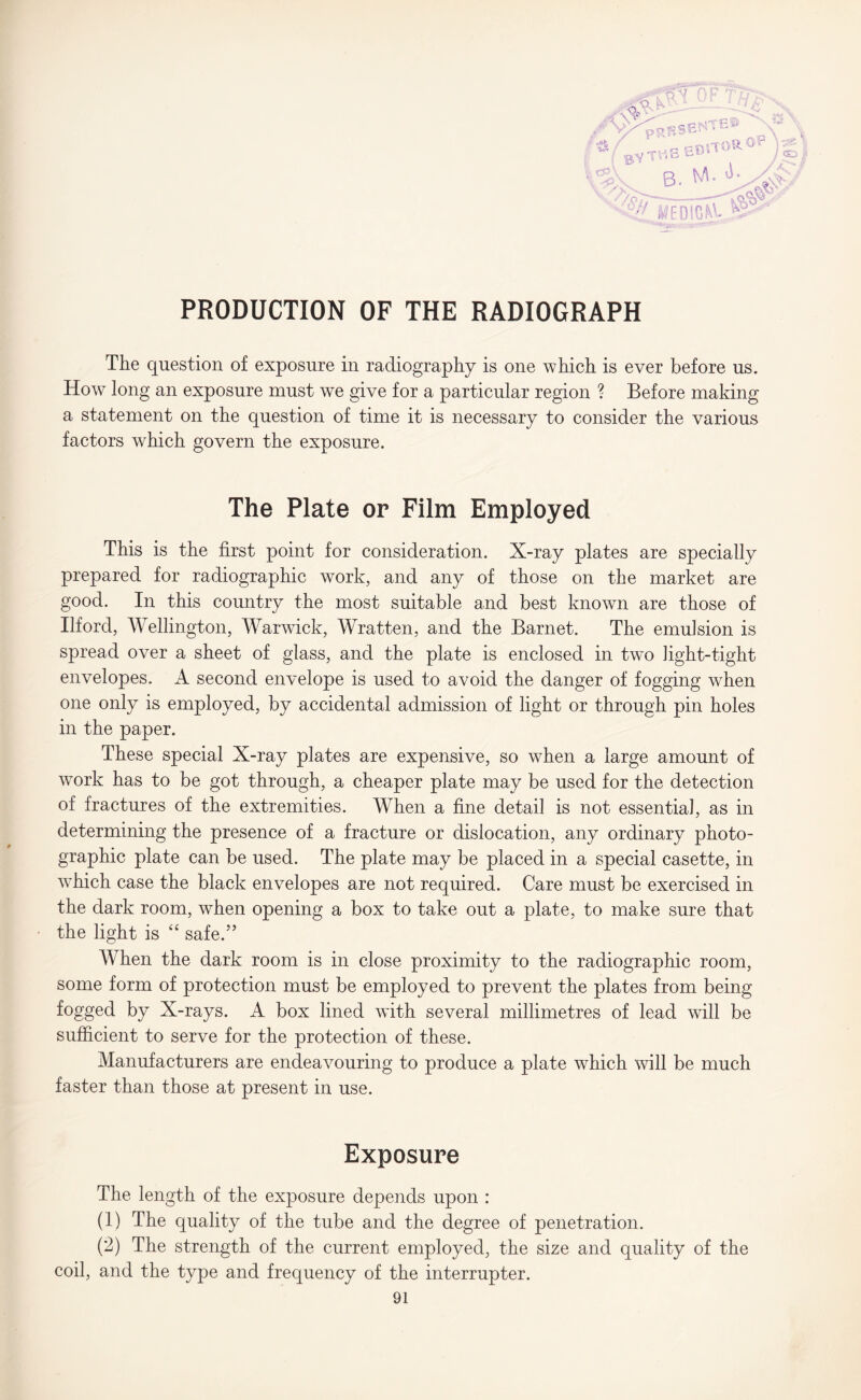 /Art e S3 NT IB © PR ®v rv rBSENTcW ^ rKBBO'TOROP )* . B- M- AV /wcmo.E^\ PRODUCTION OF THE RADIOGRAPH The question of exposure in radiography is one which is ever before us. How long an exposure must we give for a particular region ? Before making a statement on the question of time it is necessary to consider the various factors which govern the exposure. The Plate or Film Employed This is the first point for consideration. X-ray plates are specially prepared for radiographic work, and any of those on the market are good. In this country the most suitable and best known are those of Ilford, Wellington, Warwick, Wratten, and the Barnet. The emulsion is spread over a sheet of glass, and the plate is enclosed in tw~o light-tight envelopes. A second envelope is used to avoid the danger of fogging when one only is employed, by accidental admission of light or through pin holes in the paper. These special X-ray plates are expensive, so when a large amount of work has to be got through, a cheaper plate may be used for the detection of fractures of the extremities. When a fine detail is not essential, as in determining the presence of a fracture or dislocation, any ordinary photo¬ graphic plate can be used. The plate may be placed in a special casette, in which case the black envelopes are not required. Care must be exercised in the dark room, when opening a box to take out a plate, to make sure that the light is “ safe.” When the dark room is in close proximity to the radiographic room, some form of protection must be employed to prevent the plates from being fogged by X-rays. A box lined with several millimetres of lead will be sufficient to serve for the protection of these. Manufacturers are endeavouring to produce a plate which will be much faster than those at present in use. Exposure The length of the exposure depends upon : (1) The quality of the tube and the degree of penetration. (2) The strength of the current employed, the size and quality of the coil, and the type and frequency of the interrupter.