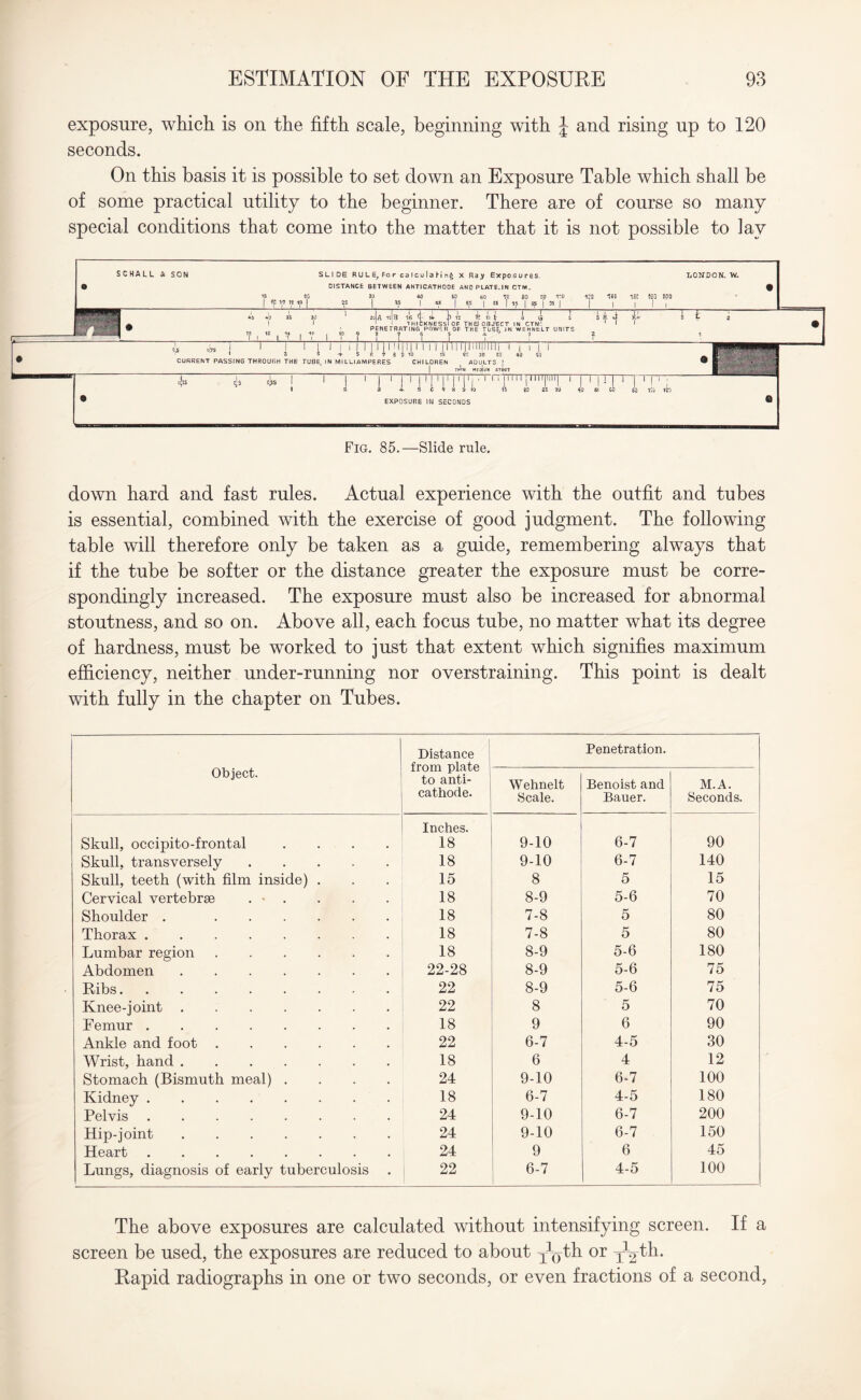 exposure, which is on the fifth scale, beginning with J and rising up to 120 seconds. On this basis it is possible to set down an Exposure Table which shall be of some practical utility to the beginner. There are of course so many special conditions that come into the matter that it is not possible to lay SCHALL & SON SLIDE RULE,Forcalculalin§ X Raj Exposures. LONDON. W- o DISTANCE BETWEEN ANTICATHODE AND PLATE. IN CTM. % IS «G 30 *0 50 60 *30 80 00 ICO irQ IflD -JSC 120 100 1 V7 ’.e *p I *s 1 | « I 65 | es | ?j? | 95 j 35 | j | |!( »i> Vo 35 3i) ' 2c|A 1c|b 16 i ll J> 12 i » E i G 5 1 H i itt k 2 : A ! 1 J 1 THICKNESS! OF THEJOOJ'ECT IN CTM'. 1 1 1 # ==F J.^±=m 9 ' PENETRATING POWSR OF THE TUBE. IN WEHNELT UNITS m 1 f i i V 1 7 i V ? ? T 1 f C ? ? is is J 1 1 1 j 1 i | 1 | 1 11 Mill 1 1 1 1 11111111 IlfMl 11 1 1 i n - 1 2 5 + 5 ft i a 9 10 15 22 25 30 40 50 _ Ip - -H • CURRENT PASSING THROUGH THE TUBE, IN Ml LLI AMPERES CHILDREN ADULTS | ® 8^— -A ThU MEojlil* STOUT »-- ■ j§ -£ £ in 1 i 1 | 1 | 1 iMTITi'1 riTl 1 1 1 M I'1 r ! 1 ; 1 3 3 4- 5 C 7 8 o 10 IS 20 2E 3U 40 Si GO 60 liu 120 • EXPOSURE IN SECONDS ® Fig. 85.—Slide rule. down hard and fast rules. Actual experience with the outfit and tubes is essential, combined with the exercise of good judgment. The following table will therefore only be taken as a guide, remembering always that if the tube be softer or the distance greater the exposure must be corre¬ spondingly increased. The exposure must also be increased for abnormal stoutness, and so on. Above all, each focus tube, no matter what its degree of hardness, must be worked to just that extent which signifies maximum efficiency, neither under-running nor overstraining. This point is dealt with fully in the chapter on Tubes. | Distance from plate to anti¬ cathode. Penetration. Object. Wehnelt Scale. Benoist and Bauer. M.A. Seconds. Skull, occipito-frontal .... Inches. 18 9-10 6-7 90 Skull, transversely. 18 9-10 6-7 140 Skull, teeth (with film inside) . 15 8 5 15 Cervical vertebrae . • . 18 8-9 5-6 70 Shoulder . . 18 7-8 5 80 Thorax. 18 7-8 5 80 Lumbar region. 18 8-9 5-6 180 Abdomen. 22-28 8-9 5-6 75 Ribs. 22 8-9 5-6 75 Knee-joint. 22 8 5 70 Femur. 18 9 6 90 Ankle and foot. 22 6-7 4-5 30 Wrist, hand. 18 6 4 12 Stomach (Bismuth meal) .... 24 9-10 6-7 100 Kidney. 18 6-7 4-5 180 Pelvis. 24 9-10 6-7 200 Hip-joint. 24 9-10 6-7 150 Heart. 24 9 6 45 Lungs, diagnosis of early tuberculosis 22 6-7 4-5 100 The above exposures are calculated without intensifying screen. If a screen be used, the exposures are reduced to about y^th or y^th. Rapid radiographs in one or two seconds, or even fractions of a second,