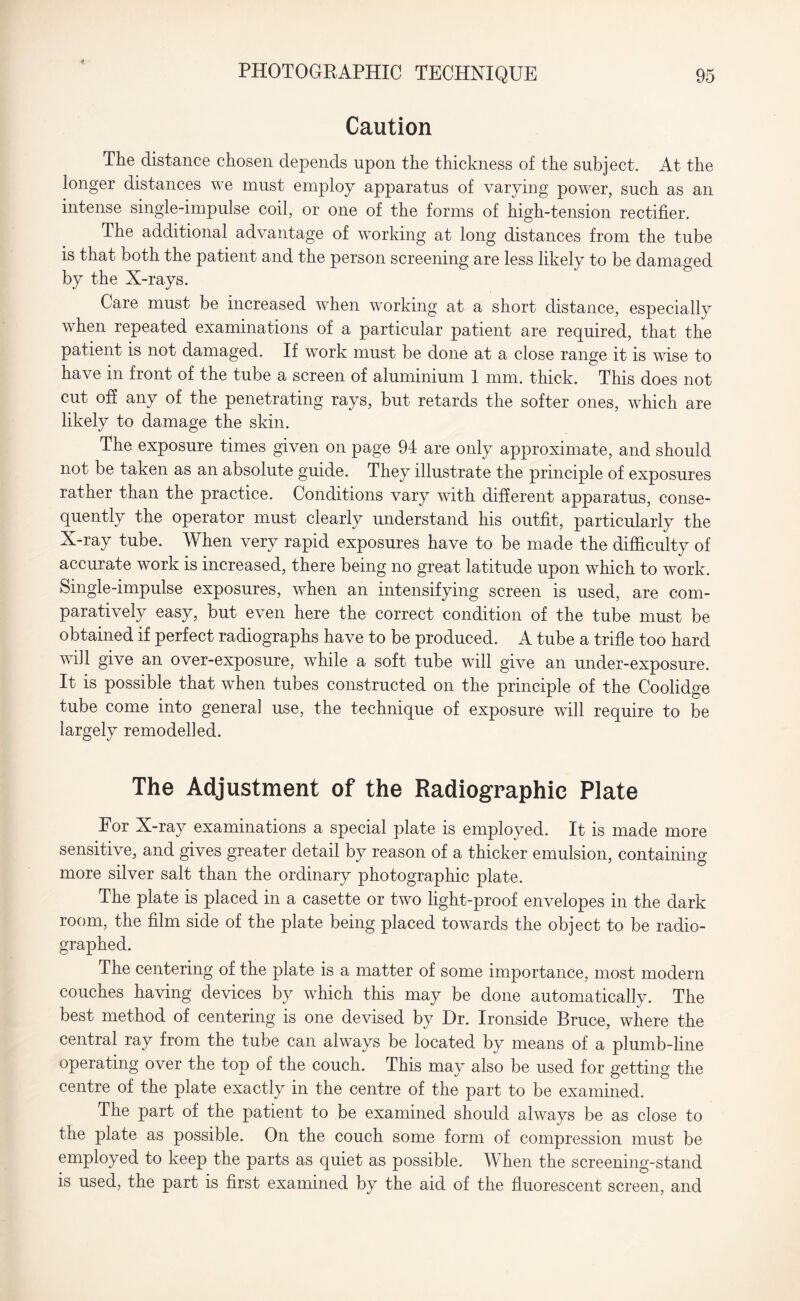 Caution The distance chosen depends upon the thickness of the subject. At the longer distances we must employ apparatus of varying power, such as an intense single-impulse coil, or one of the forms of high-tension rectifier. The additional advantage of working at long distances from the tube is that both the patient and the person screening are less likely to be damaged by the X-rays. Care must be increased when working at a short distance, especially when repeated examinations of a particular patient are required, that the patient is not damaged. If work must be done at a close range it is wise to have in front of the tube a screen of aluminium 1 mm. thick. This does not cut off any of the penetrating rays, but retards the softer ones, which are likely to damage the skin. The exposure times given on page 94 are only approximate, and should not be taken as an absolute guide. They illustrate the principle of exposures rather than the practice. Conditions vary with different apparatus, conse¬ quently the operator must clearly understand his outfit, particularly the X-ray tube. When very rapid exposures have to be made the difficulty of accurate work is increased, there being no great latitude upon which to work. Single-impulse exposures, when an intensifying screen is used, are com¬ paratively easy, but even here the correct condition of the tube must be obtained if perfect radiographs have to be produced. A tube a trifle too hard will give an over-exposure, while a soft tube will give an under-exposure. It is possible that when tubes constructed on the principle of the Coolidge tube come into general use, the technique of exposure will require to be largely remodelled. The Adjustment of the Radiographic Plate For X-ray examinations a special plate is employed. It is made more sensitive, and gives greater detail by reason of a thicker emulsion, containing more silver salt than the ordinary photographic plate. The plate is placed in a casette or two light-proof envelopes in the dark room, the film side of the plate being placed towards the object to be radio¬ graphed. The centering of the plate is a matter of some importance, most modern couches having devices by which this may be done automatically. The best method of centering is one devised by Dr. Ironside Bruce, where the central ray from the tube can always be located by means of a plumb-line operating over the top of the couch. This may also be used for getting the centre of the plate exactly in the centre of the part to be examined. The part of the patient to be examined should always be as close to the plate as possible. On the couch some form of compression must be employed to keep the parts as quiet as possible. When the screening-stand is used, the part is first examined by the aid of the fluorescent screen, and