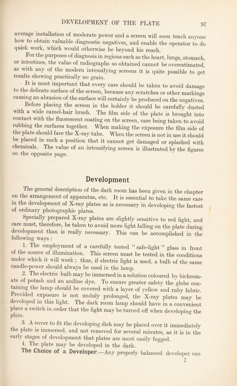 average installation of moderate power and a screen will soon teach anyone how to obtain valuable diagnostic negatives, and enable the operator to do quick work, which would otherwise be beyond his reach. . For tile PurP°ses of diagnosis in regions such as the heart, lungs, stomach, or intestines, the value of radiographs so obtained cannot be overestimated,? as with any of the modern intensifying screens it is quite possible to get results showing practically no grain. • It is most important that every care should be taken to avoid damage to the delicate surface of the screen, because any scratches or other markings causing an abrasion of the surface will certainly be produced on the negatives. Before placing the screen in the holder it should be carefully dusted with a wide camel-hair brush. The film side of the plate is brought into contact with the fluorescent coating on the screen, care being taken to avoid rubbing the surfaces together. When making the exposure the film side of the plate should face the X-ray tube. When the screen is not in use it should be placed in such a position that it cannot get damaged or splashed with chemicals. The value of an intensifying screen is illustrated by the figures on the opposite page. Development The general description of the dark room has been given in the chapter on the arrangement of apparatus, etc. It is essential to take the same care in the development of X-ray plates as is necessary in developing the fastest of ordinary photographic plates. Specially prepared X-ray plates are slightly sensitive to red light, and care must, therefore, be taken to avoid more light falling on the plate during development than is really necessary. This can be accomplished in the following ways : L Tlie employment of a carefully tested “ safe-light75 glass in front of the source of illumination. This screen must be tested in the conditions mider which it will work ; thus, if electric light is used, a bulb of the same candle-power should always be used in the lamp. 2. The electric bulb may be immersed in a solution coloured by bichrom¬ ate of potash and an aniline dye. To ensure greater safety the globe con¬ taining the lamp should be covered with a layer of yellow and ruby fabric. Provided exposure is not unduly prolonged, the X-ray plates may be developed m this light. The dark room lamp should have in a convenient place a switch in order that the light may be turned off when developing the plate. 3. A cover to fit the developing dish may be placed over it immediately the plate is immersed, and not removed for several minutes, as it is in the early stages of development that plates are most easily fogged. 4. The plate may be developed in the dark. The Choice of a Developer.—Any properly balanced developer can 7