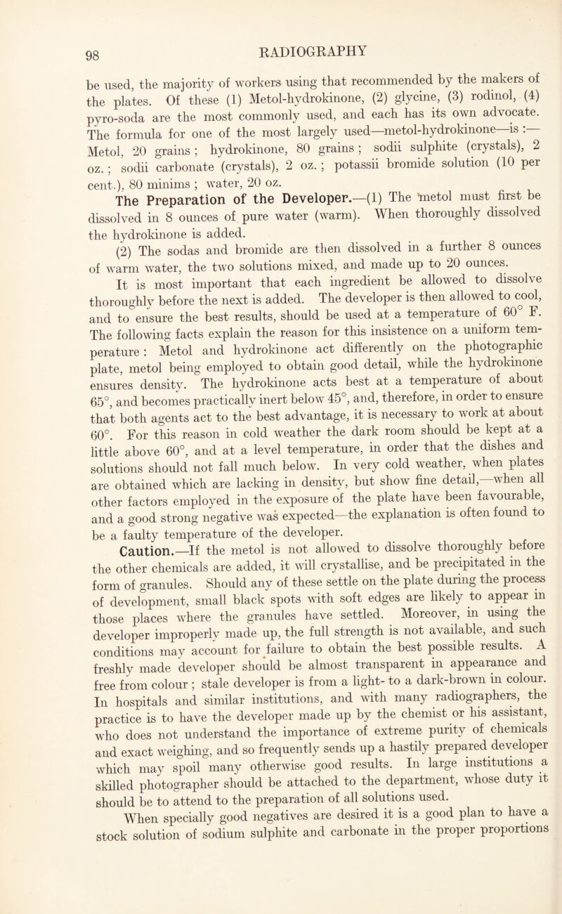 be used, the majority of workers using that recommended by the makers of the plates. Of these (1) Metol-hydrokinone, (2) glycine, (3) rodinol, (4) pyro-soda are the most commonly used, and each has its own advocate. The formula for one of the most largely used—metol-hydrokinone is : Metol, 20 grains', hydrokinone, 80 grains , sodii sulphite (crystals), 2 oz. ; sodii carbonate (crystals), 2 oz. ; potassii bromide solution (10 per cent.), 80 minims ; water, 20 oz. The Preparation of the Developer.—(1) The 'metol must first be dissolved in 8 ounces of pure water (warm). When thoroughly dissolved the hydrokinone is added. (2) The sodas and bromide are then dissolved in a further 8 ounces of warm water, the two solutions mixed, and made up to 20 ounces. It is most important that each ingredient be allowed to dissolve thoroughly before the next is added. The developer is then allowed to cool, and to ensure the best results, should be used at a temperature of 60 F. The following facts explain the reason for this insistence on a uniform tem¬ perature : Metol and hydrokinone act differently on the photographic plate, metol being employed to obtain good detail, while the hydrokinone ensures density. The hydrokinone acts best at a temperature of about 65°, and becomes practically inert below 45°, and, therefore, in order to ensure that both agents act to the best advantage, it is necessary to work at about 60°. For this reason in cold weather the dark room should be kept at a little above 60°, and at a level temperature, in order that the dishes and solutions should not fall much below. In very cold weather, when plates are obtained which are lacking in density, but show fine detail,—when all other factors employed in the exposure of the plate have been favourable, and a good strong negative was expected—the explanation is often found to be a faulty temperature of the developer. Caution.—If the metol is not allowed to dissolve thoroughly before the other chemicals are added, it will crystallise, and be precipitated m the form of granules. Should any of these settle on the plate during the process of development, small black spots with soft edges are likely to appear m those places where the granules have settled. Moreover, in using the developer improperly made up, the full strength is not available, and such conditions may account for failure to obtain the best possible results. A freshly made developer should be almost transparent in appearance and free from colour ; stale developer is from a light- to a dark-brown in colour. In hospitals and similar institutions, and with many radiographers, the practice is to have the developer made up by the chemist or his assistant, who does not understand the importance of extreme purity of chemicals and exact weighing, and so frequently sends up a hastily prepared developer which may spoil many otherwise good results. In large institutions a skilled photographer should be attached to the department, whose duty it should be to attend to the preparation of all solutions used. When specially good negatives are desired it is a good plan to have a stock solution of sodium sulphite and carbonate in the proper proportions