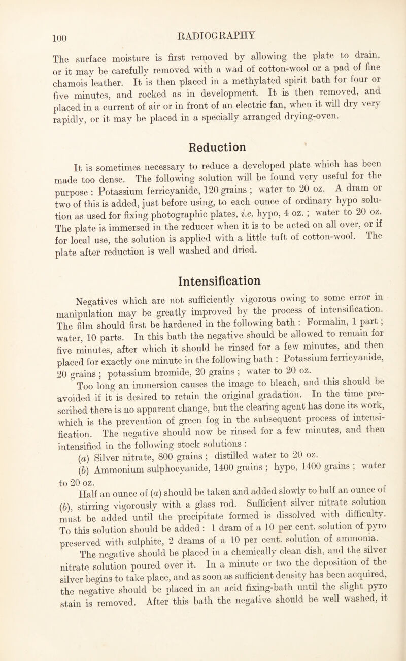 The surface moisture is first removed by allowing the plate to drain, or it may be carefully removed with a wad of cotton-wool or a pad of fine chamois leather. It is then placed in a methylated spirit bath for four or five minutes, and rocked as in development. It is then removed, and placed in a current of air or in front of an electric fan, when it will dry very rapidly, or it may be placed in a specially arranged drying-oven. Reduction It is sometimes necessary to reduce a developed plate which has been made too dense. The following solution will be found very useful for the purpose : Potassium ferricyanide, 120 grains ; water to 20 oz. A dram or two of this is added, just before using, to each ounce of ordinary hypo solu¬ tion as used for fixing photographic plates, i.e. hypo, 4 oz. ; water to 20 oz. The plate is immersed in the reducer when it is to be acted on all over, or if for local use, the solution is applied with a little tuft of cotton-wool. The plate after reduction is well washed and dried. Intensification Negatives which are not sufficiently vigorous owing to some error in manipulation may be greatly improved by the process of intensification. The film should first be hardened in the following bath : Formalin, 1 part; water, 10 parts. In this bath the negative should be allowed to remain for five minutes, after which it should be rinsed for a few minutes, and then placed for exactly one minute in the following bath : Potassium ferricyanide, 20 grains ; potassium bromide, 20 grains ; water to 20 oz. Too long an immersion causes the image to bleach, and this should be avoided if it is desired to retain the original gradation. In the time pre¬ scribed there is no apparent change, but the clearing agent has done its work, which is the prevention of green fog in the subsequent process of intensi¬ fication. The negative should now be rinsed for a few minutes, and then intensified in the following stock solutions . (a) Silver nitrate, 800 grains ; distilled water to 20 oz. (b) Ammonium sulphocyanide, 1400 grains ; hypo, 1400 grains ; water to 20 oz. Half an ounce of (a) should be taken and added slowly to half an ounce ot (6), stirring vigorously with a glass rod. Sufficient silver nitrate solution must be added until the precipitate formed is dissolved with difficulty. To this solution should be added: 1 dram of a 10 per cent, solution of pyro preserved with sulphite, 2 drams of a 10 per cent, solution of ammonia. The negative should be placed in a chemically clean dish, and the silver nitrate solution poured over it. In a minute or two the deposition of the silver begins to take place, and as soon as sufficient density has been acquired, the negative should be placed in an acid fixing-bath until the slight pyro stain is removed. After this bath the negative should be well washed, it