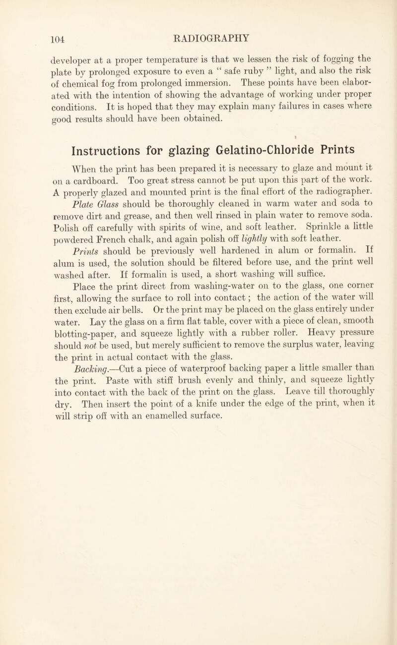 developer at a proper temperature is that we lessen the risk of fogging the plate by prolonged exposure to even a “ safe ruby 55 light, and also the risk of chemical fog from prolonged immersion. These points have been elabor¬ ated with the intention of showing the advantage of working under proper conditions. It is hoped that they may explain many failures in cases where good results should have been obtained. Instructions for glazing Gelatino-Chloride Prints When the print has been prepared it is necessary to glaze and mount it on a cardboard. Too great stress cannot be put upon this part of the work. A properly glazed and mounted print is the final effort of the radiographer. Plate Glass should be thoroughly cleaned in warm water and soda to remove dirt and grease, and then well rinsed in plain water to remove soda. Polish off carefully with spirits of wine, and soft leather. Sprinkle a little powdered French chalk, and again polish off lightly with soft leather. Prints should be previously well hardened in alum or formalin. If alum is used, the solution should be filtered before use, and the print well washed after. If formalin is used, a short washing will suffice. Place the print direct from washing-water on to the glass, one corner first, allowing the surface to roll into contact; the action of the water will then exclude air bells. Or the print may be placed on the glass entirely under water. Lay the glass on a firm flat table, cover with a piece of clean, smooth blotting-paper, and squeeze lightly with a rubber roller. Heavy pressure should not be used, but merely sufficient to remove the surplus water, leaving the print in actual contact with the glass. Backing.—Cut a piece of waterproof backing paper a little smaller than the print. Paste with stiff brush evenly and thinly, and squeeze lightly into contact with the back of the print on the glass. Leave till thoroughly dry. Then insert the point of a knife under the edge of the print, when it will strip off with an enamelled surface.