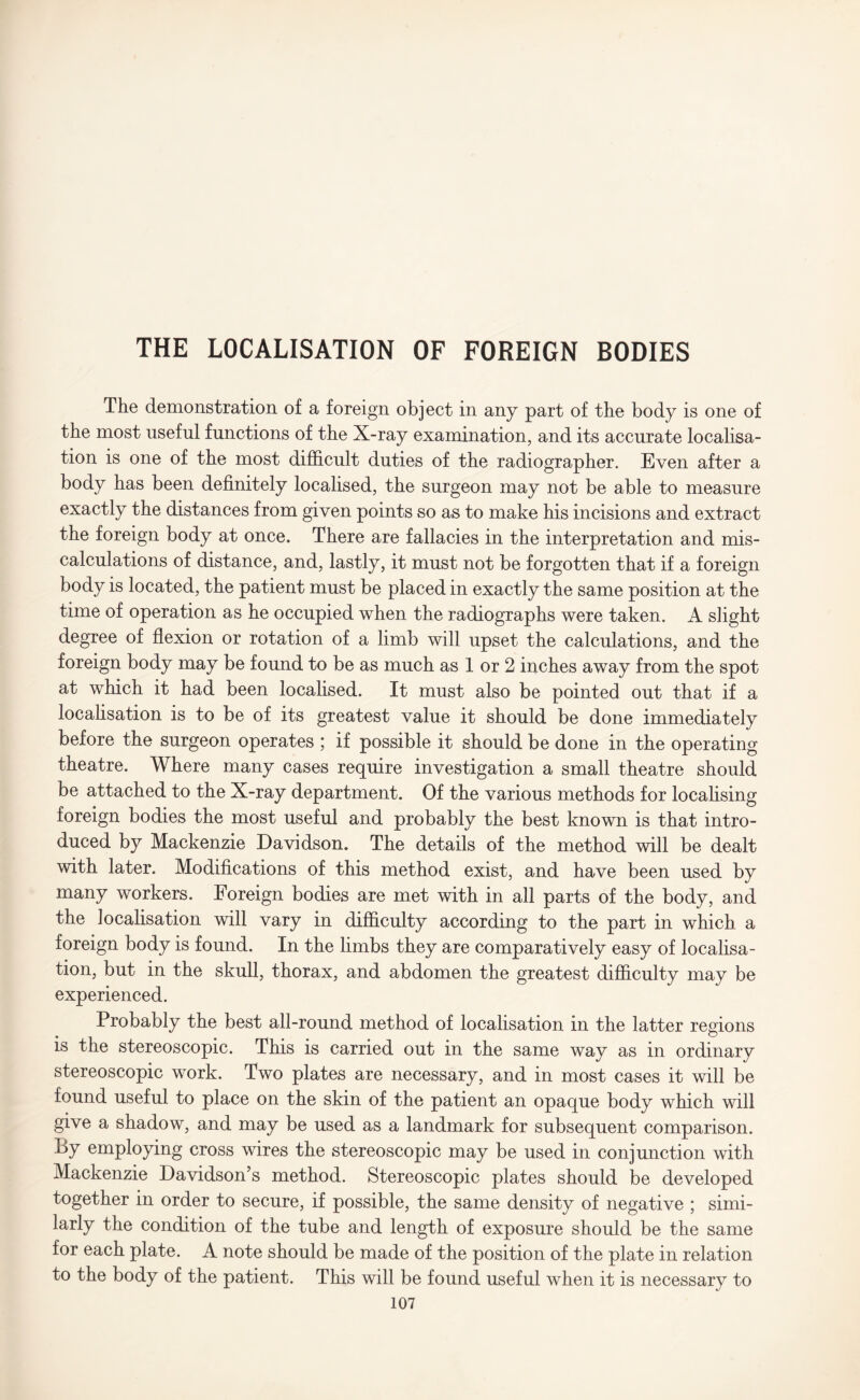 THE LOCALISATION OF FOREIGN BODIES The demonstration of a foreign object in any part of the body is one of the most useful functions of the X-ray examination, and its accurate localisa¬ tion is one of the most difficult duties of the radiographer. Even after a body has been definitely localised, the surgeon may not be able to measure exactly the distances from given points so as to make his incisions and extract the foreign body at once. There are fallacies in the interpretation and mis¬ calculations of distance, and, lastly, it must not be forgotten that if a foreign body is located, the patient must be placed in exactly the same position at the time of operation as he occupied when the radiographs were taken. A slight degree of flexion or rotation of a limb will upset the calculations, and the foreign body may be found to be as much as 1 or 2 inches away from the spot at which it had been localised. It must also be pointed out that if a localisation is to be of its greatest value it should be done immediately before the surgeon operates ; if possible it should be done in the operating theatre. Where many cases require investigation a small theatre should be attached to the X-ray department. Of the various methods for localising foreign bodies the most useful and probably the best known is that intro¬ duced by Mackenzie Davidson. The details of the method will be dealt with later. Modifications of this method exist, and have been used by many workers. Foreign bodies are met with in all parts of the body, and the localisation will vary in difficulty according to the part in which a foreign body is found. In the limbs they are comparatively easy of localisa¬ tion, but in the skull, thorax, and abdomen the greatest difficulty may be experienced. Probably the best all-round method of localisation in the latter regions is the stereoscopic. This is carried out in the same way as in ordinary stereoscopic work. Two plates are necessary, and in most cases it will be found useful to place on the skin of the patient an opaque body which will give a shadow, and may be used as a landmark for subsequent comparison. By employing cross wires the stereoscopic may be used in conjunction with Mackenzie Davidson’s method. Stereoscopic plates should be developed together in order to secure, if possible, the same density of negative ; simi¬ larly the condition of the tube and length of exposure should be the same for each plate. A note should be made of the position of the plate in relation to the body of the patient. This will be found useful when it is necessary to
