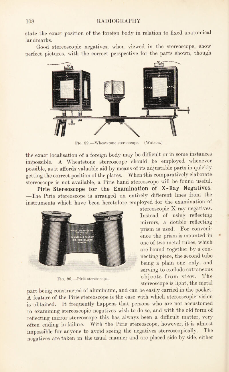 state the exact position of the foreign body in relation to fixed anatomical landmarks. Good stereoscopic negatives, when viewed in the stereoscope, show perfect pictures, with the correct perspective for the parts shown, though Fig. 89.—Wheatstone stereoscope. (Watson.) the exact localisation of a foreign body may be difficult or in some instances impossible. A Wheatstone stereoscope should be employed whenever possible, as it affords valuable aid by means of its adjustable parts in quickly getting the correct position of the plates. When this comparatively elaborate stereoscope is not available, a Pirie hand stereoscope will be found useful. Pirie Stereoscope for the Examination of X-Ray Negatives. —The Pirie stereoscope is arranged on entirely different lines from the instruments which have been heretofore employed for the examination of stereoscopic X-ray negatives. Instead of using reflecting mirrors, a double reflecting prism is used. For conveni¬ ence the prism is mounted in one of two metal tubes, which are bound together by a con¬ necting piece, the second tube being a plain one only, and serving to exclude extraneous objects from view. The stereoscope is light, the metal Fig. 90.—Pirie stereoscope. part being constructed of aluminium, and can be easily carried in the pocket. A feature of the Pirie stereoscope is the ease with which stereoscopic vision is obtained. It frequently happens that persons who are not accustomed to examining stereoscopic negatives wish to do so, and with the old form of reflecting mirror stereoscope this has always been a difficult matter, very often ending in failure. With the Pirie stereoscope, however, it is almost impossible for anyone to avoid seeing the negatives stereoscopically. The negatives are taken in the usual manner and are placed side by side, either