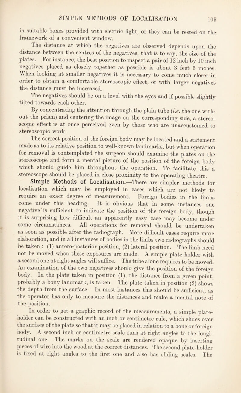 SIMPLE METHODS OF LOCALISATION in suitable boxes provided with electric light, or they can be rested on the framework of a convenient window. The distance at which the negatives are observed depends upon the distance between the centres of the negatives, that is to say, the size of the plates. For instance, the best position to inspect a pair of 12 inch by 10 inch negatives placed as closely together as possible is about 3 feet 6 inches. When looking at smaller negatives it is necessary to come much closer in order to obtain a comfortable stereoscopic effect, or with larger negatives the distance must be increased. The negatives should be on a level with the eyes and if possible slightly tilted towards each other. By concentrating the attention through the plain tube (i.e. the one with¬ out the prism) and centering the image on the corresponding side, a stereo¬ scopic effect is at once perceived even by those who are unaccustomed to stereoscopic work. The correct position of the foreign body may be located and a statement made as to its relative position to well-known landmarks, but when operation for removal is contemplated the surgeon should examine the plates on the stereoscope and form a mental picture of the position of the foreign body which should guide him throughout the operation. To facilitate this a stereoscope should be placed in close proximity to the operating theatre. Simple Methods of Localisation.—There are simpler methods for localisation which may be employed in cases which are not likely to require an exact degree of measurement. Foreign bodies in the limbs come under this heading. It is obvious that in some instances one negative'is sufficient to indicate the position of the foreign body, though it is surprising how difficult an apparently easy case may become under some circumstances. All operations for removal should be undertaken as soon as possible after the radiograph. More difficult cases require more elaboration, and in all instances of bodies in the limbs two radiographs should be taken : (1) antero-posterior position, (2) lateral position. The limb need not be moved when these exposures are made. A simple plate-holder with a second one at right angles will suffice. The tube alone requires to be moved. An examination of the two negatives should give the position of the foreign body. In the plate taken in position (1), the distance from a given point, probably a bony landmark, is taken. The plate taken in position (2) shows the depth from the surface. In most instances this should be sufficient, as the operator has only to measure the distances and make a mental note of the position. In order to get a graphic record of the measurements, a simple plate- holder can be constructed with an inch or centimetre rule, which slides over the surface of the plate so that it may be placed in relation to a bone or foreign body. A second inch or centimetre scale runs at right angles to the longi¬ tudinal one. The marks on the scale are rendered opaque by inserting pieces of wire into the wood at the correct distances. The second plate-holder is fixed at right angles to the first one and also has sliding scales. The