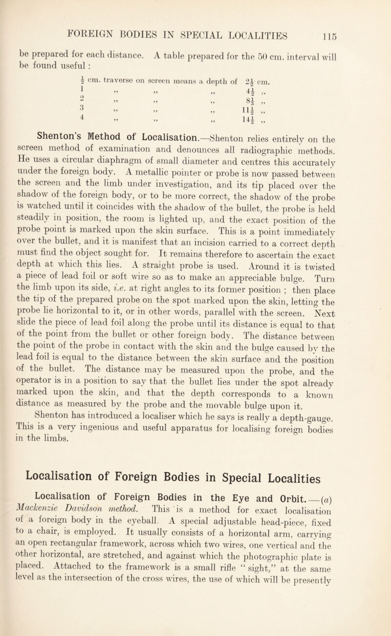 FOREIGN BODIES IN SPECIAL LOCALITIES be prepaied for each distance. A table prepared for the 50 cm. interval will be fonnd useful : 2 cm. traverse on screen means a depth of 3 4 Shenton s Method of Localisation.—Shenton relies entirely on the screen method of examination and denounces all radiographic methods. He uses a circular diaphragm of small diameter and centres this accurately under the foreign body. A metallic pointer or probe is now passed between the screen and the limb under investigation, and its tip placed over the shadow of the foreign body, or to be more correct, the shadow of the probe is watched until it coincides with the shadow of the bullet, the probe is held steadily in position, the room is lighted up, and the exact position of the probe point is marked upon the skin surface. This is a point immediately o\ er the bullet, and it is manifest that an incision carried to a correct depth must find the object sought for. It remains therefore to ascertain the exact depth at which this lies. A straight probe is used. Around it is twisted a piece of lead foil or soft wire so as to make an appreciable bulge. Turn the limb upon its side, i.e. at right angles to its former position \ then place the tip of the prepared probe on the spot marked upon the skin, letting the probe lie horizontal to it, or in other words, parallel with the screen. Next slide the piece of lead foil along the probe until its distance is equal to that of the point from the bullet or other foreign body. The distance between the point of the probe in contact with the skin and the bulge caused by the lead foil is equal to the distance between the skin surface and the position of the bullet. The distance may be measured upon the probe, and the operator is in a position to say that the bullet lies under the spot already marked upon the skin, and that the depth corresponds to a known distance as measured by the probe and the movable bulge upon it. Shenton has introduced a iocaliser which he says is really a depth-gauge. This is a very ingenious and useful apparatus for localising foreign bodies in the limbs. Localisation of Foreign Bodies in Special Localities Localisation of Foreign Bodies in the Eye and Orbit._(a) M-dckcvizis Davidson TnstJiod. This is a method for exact localisation of a foreign body in the eyeball. A special adjustable head-piece, fixed to a chair, is employed. It usually consists of a horizontal arm, carrying an open rectangular framework, across which two wires, one vertical and the other horizontal, are stretched, and against which the photographic plate is placed. Attached to the framework is a small rifle “ sight,” at the same level as the intersection of the cross wires, the use of which will be presently