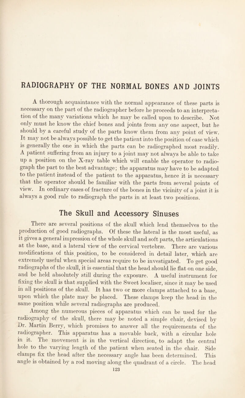 RADIOGRAPHY OF THE NORMAL BONES AND JOINTS A thorough acquaintance with the normal appearance of these parts is necessary on the part of the radiographer before he proceeds to an interpreta¬ tion of the many variations which he may be called upon to describe. Not only must he know the chief bones and joints from any one aspect, but he should by a careful study of the parts know them from any point of view. It may not be always possible to get the patient into the position of ease which is generally the one in which the parts can be radiographed most readily. A patient suffering from an injury to a joint may not always be able to take up a position on the X-ray table which will enable the operator to radio¬ graph the part to the best advantage; the apparatus may have to be adapted to tne patient instead of the patient to the apparatus, hence it is necessary that the operator should be familiar with the parts from several points of view. In ordinary cases of fracture of the bones in the vicinity of a joint it is always a good rule to radiograph the parts in at least two positions. The Skull and Accessory Sinuses There are several positions of the skull which lend themselves to the production of good radiographs. Of these the lateral is the most useful, as it gives a general impression of the whole skull and soft parts, the articulations at the base, and a lateral view of the cervical vertebrae. There are various modifications of this position, to be considered in detail later, which are extremely useful when special areas require to be investigated. To get good radiographs of the skull, it is essential that the head should lie flat on one side, and be held absolutely still during the exposure. A useful instrument for fixing the skull is that supplied with the Sweet localiser, since it may be used in all positions of the skull. It has two or more clamps attached to a base, upon which the plate may be placed. These clamps keep the head in the same position while several radiographs are produced. Among the numerous pieces of apparatus which can be used for the radiography of the skull, there may be noted a simple chair, devised by Dr. Martin Berry, which promises to answer all the requirements of the radiographer. This apparatus has a movable back, with a circular hole in it. The movement is in the vertical direction, to adapt the central hole to the varying length of the patient when seated in the chair. Side clamps fix the head after the necessary angle has been determined. This angle is obtained by a rod moving along the quadrant of a circle. The head