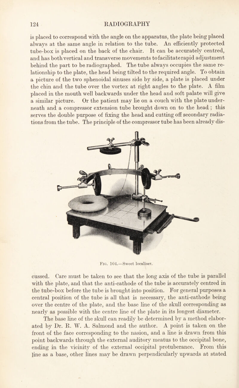 is placed to correspond with the angle on the apparatus, the plate being placed always at the same angle in relation to the tube. An efficiently protected tube-box is placed on the back of the chair. It can be accurately centred, and has both vertical and transverse movements to facilitate rapid adjustment behind the part to be radiographed. The tube always occupies the same re¬ lationship to the plate, the head being tilted to the required angle. To obtain a picture of the two sphenoidal sinuses side by side, a plate is placed under the chin and the tube over the vortex at right angles to the plate. A film placed in the mouth well backwards under the head and soft palate will give a similar picture. Or the patient may he on a couch with the plate under¬ neath and a compressor extension tube brought down on to the head ; this serves the double purpose of fixing the head and cutting off secondary radia¬ tions from the tube. The principle of the compressor tube has been already dis- Fig. 104.—Sweet local^ser. V \ cussed. Care must be taken to see that the long axis of the tube is parallel with the plate, and that the anti-cathode of the tube is accurately centred in the tube-box before the tube is brought into position. For general purposes a central position of the tube is all that is necessary, the anti-cathode being over the centre of the plate, and the base line of the skull corresponding as nearly as possible with the centre line of the plate in its longest diameter. The base line of the skull can readily be determined by a method elabor¬ ated by Dr. R. W. A. Salmond and the author. A point is taken on the front of the face corresponding to the nasion, and a line is drawn from this point backwards through the external auditory meatus to the occipital bone, ending in the vicinity of the external occipital protuberance. From this line as a base, other lines may be drawn perpendicularly upwards at stated