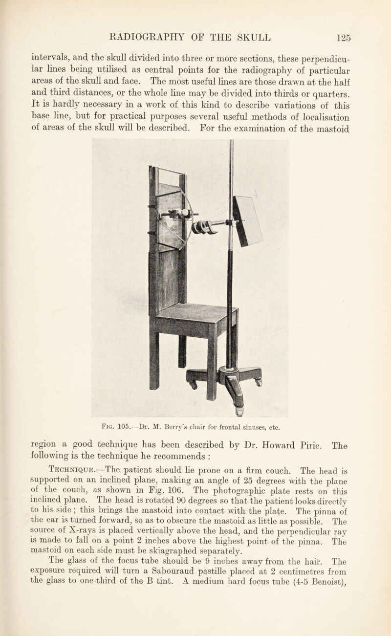 intervals, and the skull divided into three or more sections, these perpendicu¬ lar lines being utilised as central points for the radiography of particular areas of the skull and face. The most useful lines are those drawn at the half and third distances, or the whole line may be divided into thirds or quarters. It is hardly necessary in a work of this kind to describe variations of this base line, but for practical purposes several useful methods of localisation of areas of the skull will be described. For the examination of the mastoid Fig. 105.—Dr. M. Berry’s chair for frontal sinuses, etc. region a good technique has been described by Dr. Howard Pirie. The following is the technique he recommends : Technique.—The patient should lie prone on a firm couch. The head is supported on an inclined plane, making an angle of 25 degrees with the plane of the couch, as shown in Fig. 106. The photographic plate rests on this inclined plane. The head is rotated 90 degrees so that the patient looks directly to his side; this brings the mastoid into contact with the plate. The pinna of the ear is turned forward, so as to obscure the mastoid as little as possible. The source of X-rays is placed vertically above the head, and the perpendicular ray is made to fall on a point 2 inches above the highest point of the pinna. The mastoid on each side must be skiagraphed separately. The glass of the focus tube should be 9 inches away from the hair. The exposure required will turn a Sabouraud pastille placed at 2 centimetres from the glass to one-third of the B tint. A medium hard focus tube (4-5 Benoist),