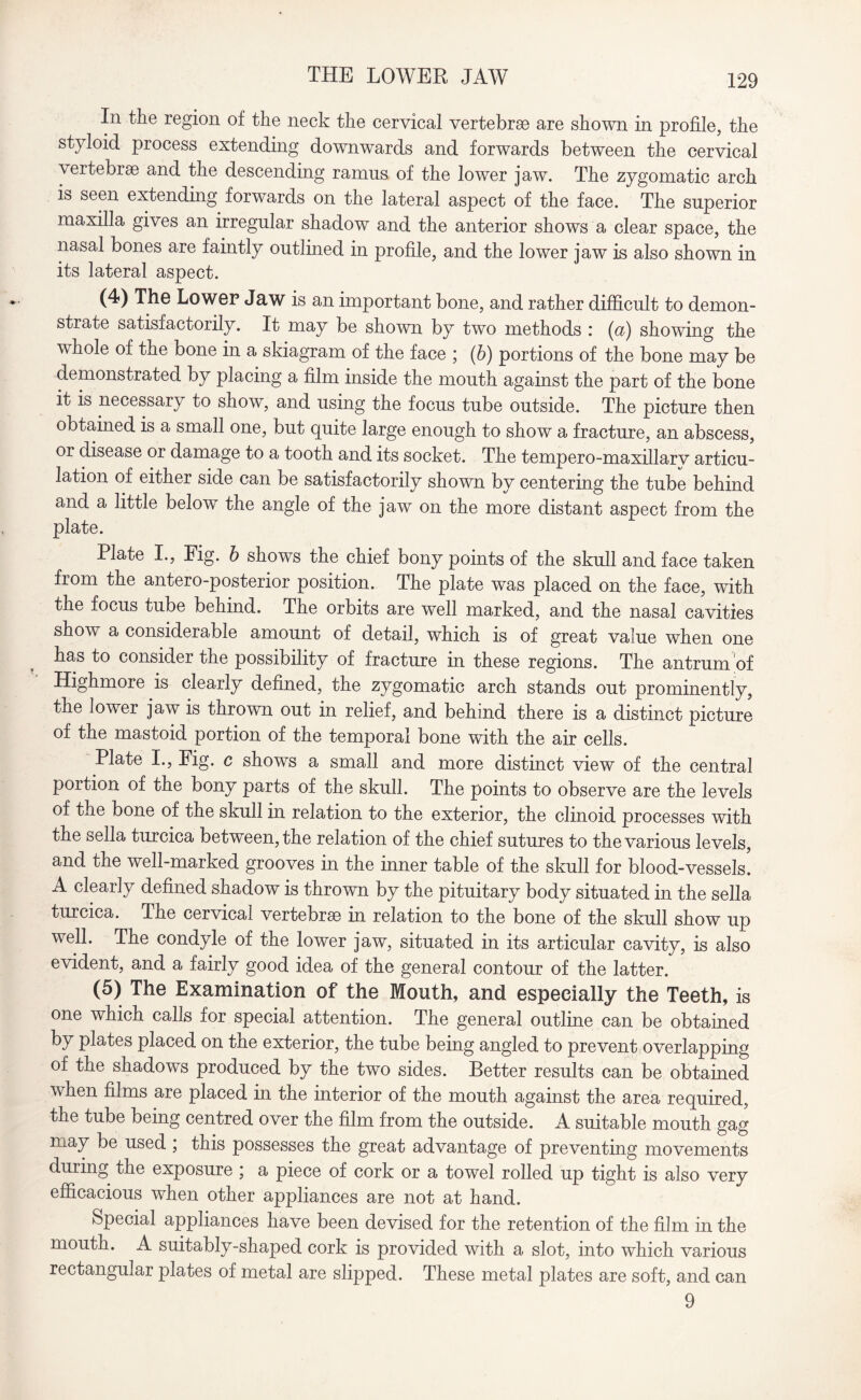 THE LOWER JAW In the region of the neck the cervical vertebrae are shown in profile, the styloid process extending downwards and forwards between the cervical vertebrae and the descending ramus of the lower jaw. The zygomatic arch is seen extending forwards on the lateral aspect of the face. The superior maxilla gives an irregular shadow and the anterior shows a clear space, the nasal bones are faintly outlined in profile, and the lower jaw is also shown in its lateral aspect. (4) The Lower Jaw is an important bone, and rather difficult to demon- stiate satisfactorily. It may be shown by two methods : (a) showing the whole of the bone in a skiagram of the face ; (6) portions of the bone may be demonstrated by placing a film inside the mouth against the part of the bone it is necessary to show, and using the focus tube outside. The picture then obtained is a small one, but quite large enough to show a fracture, an abscess, or disease or damage to a tooth and its socket. The tempero-maxillarv articu¬ lation of either side can be satisfactorily shown by centering the tube behind and a little below the angle of the jaw on the more distant aspect from the plate. Plate I., Fig. b shows the chief bony points of the skull and face taken from the antero-posterior position. The plate was placed on the face, with the focus tube behind. The orbits are well marked, and the nasal cavities show a considerable amount of detail, which is of great value when one has to consider the possibility of fracture in these regions. The antrum of Highmore is clearly defined, the zygomatic arch stands out prominently, the lower jaw is thrown out in relief, and behind there is a distinct picture of the mastoid portion of the temporal bone with the air cells. Plate I., Fig. c shows a small and more distinct view of the central portion of the bony parts of the skull. The points to observe are the levels of the bone of the skull in relation to the exterior, the clinoid processes with the sella turcica between, the relation of the chief sutures to the various levels, and the well-marked grooves in the inner table of the skull for blood-vessels. A clearly defined shadow is thrown by the pituitary body situated in the sella turcica. The cervical vertebrae in relation to the bone of the skull show up well. The condyle of the lower jaw, situated in its articular cavity, is also evident, and a fairly good idea of the general contour of the latter. (5) The Examination of the Mouth, and especially the Teeth, is one which calls for special attention. The general outline can be obtained by plates placed on the exterior, the tube being angled to prevent overlapping of the shadows produced by the two sides. Better results can be obtained when films are placed in the interior of the mouth against the area required, the tube being centred over the film from the outside. A suitable mouth gag may be used , this possesses the great advantage of preventing movements during the exposure ; a piece of cork or a towel rolled up tight is also very efficacious when other appliances are not at hand. Special appliances have been devised for the retention of the film in the mouth. A suitably-shaped cork is provided with a slot, into which various rectangular plates of metal are slipped. These metal plates are soft, and can 9