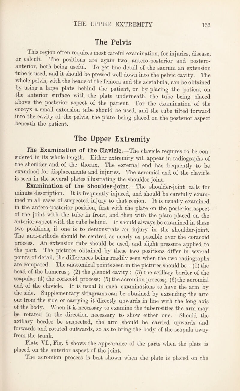 The Pelvis This region often requires most careful examination, for injuries, disease, or calculi. The positions are again two, antero-posterior and postero- anterior, both being useful. To get fine detail of the sacrum an extension tube is used, and it should be pressed well down into the pelvic cavity. The whole pelvis, with the heads of the femora and the acetabula, can be obtained by using a large plate behind the patient, or by placing the patient on the anterior surface with the plate underneath, the tube being placed above the posterior aspect of the patient. For the examination of the coccyx a small extension tube should be used, and the tube tilted forward into the cavity of the pelvis, the plate being placed on the posterior aspect beneath the patient. The Upper Extremity The Examination of the Clavicle.—The clavicle requires to be con¬ sidered in its whole length. Either extremity will appear in radiographs of the shoulder and of the thorax. The external end has frequently to be examined for displacements and injuries. The acromial end of the clavicle is seen in the several plates illustrating the shoulder-joint. Examination of the Shoulder-joint.—The shoulder-joint calls for minute description. It is frequently injured, and should be carefully exam¬ ined in all cases of suspected injury to that region. It is usually examined in the antero-posterior position, first with the plate on the posterior aspect of the joint with the tube in front, and then with the plate placed on the anterior aspect with the tube behind. It should always be examined in these two positions, if one is to demonstrate an injury in the shoulder-joint. The anti-cathode should be centred as nearly as possible over the coracoid process. An extension tube should be used, and slight pressure applied to the part. The pictures obtained by these two positions differ in several points of detail, the differences being readily seen when the two radiographs are compared. The anatomical points seen in the pictures should be—(1) the head of the humerus ; (2) the glenoid cavity ; (3) the axillary border of the scapula; (4) the coracoid process; (5) the acromion process; (6)the acromial end of the clavicle. It is usual in such examinations to have the arm by the side. Supplementary skiagrams can be obtained by extending the arm out from the side or carrying it directly upwards in line with the long axis of the body. When it is necessary to examine the tuberosities the arm may be rotated in the direction necessary to show either one. Should the axillary border be suspected, the arm should be carried upwards and forwards and rotated outwards, so as to bring the body of the scapula away from the trunk. Plate VI., Fig. b shows the appearance of the parts when the plate is placed on the anterior aspect of the joint. The acromion process is best shown when the plate is placed on the