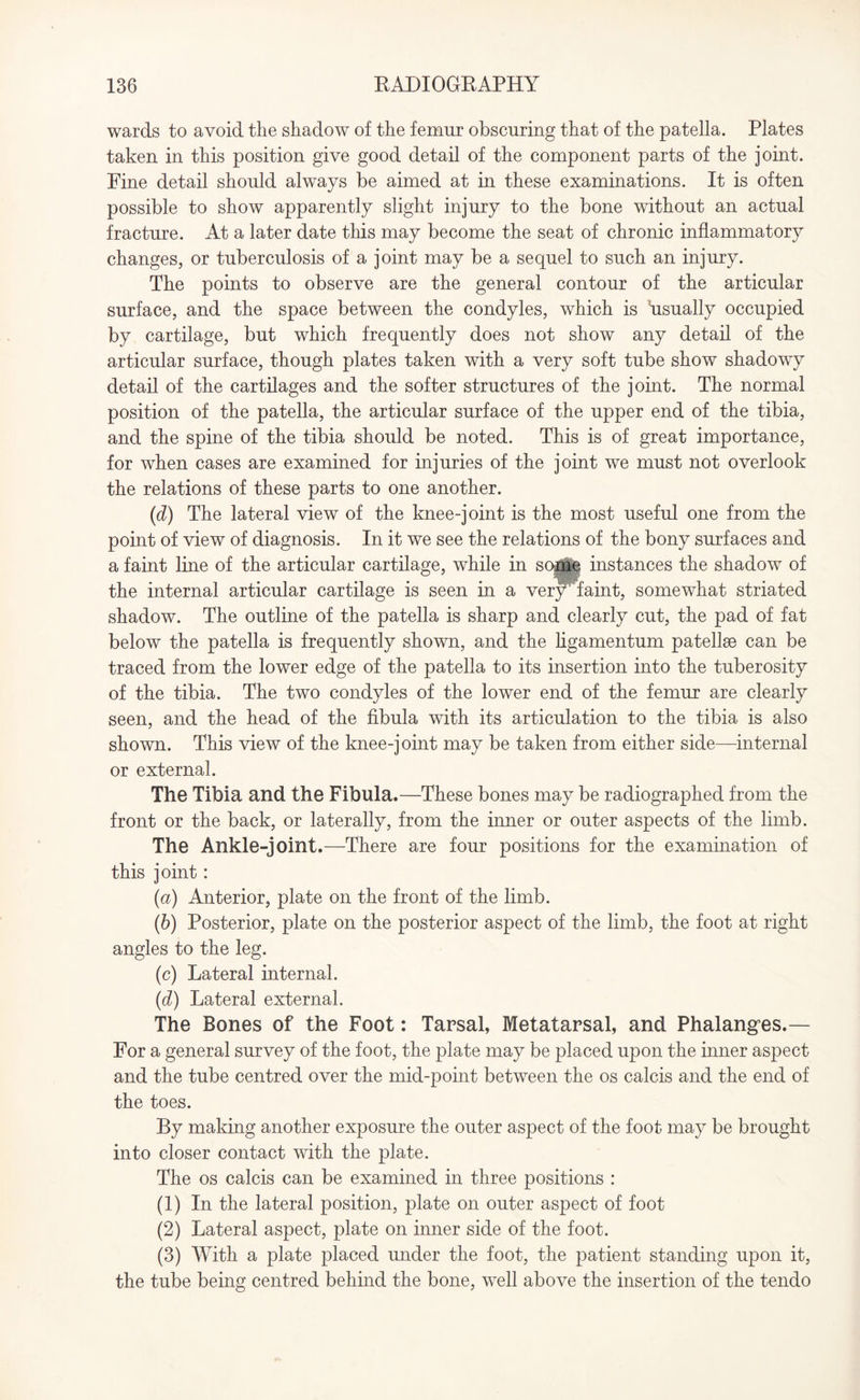 wards to avoid the shadow of the femur obscuring that of the patella. Plates taken in this position give good detail of the component parts of the joint. Fine detail should always be aimed at in these examinations. It is often possible to show apparently slight injury to the bone without an actual fracture. At a later date this may become the seat of chronic inflammatory changes, or tuberculosis of a joint may be a sequel to such an injury. The points to observe are the general contour of the articular surface, and the space between the condyles, which is usually occupied by cartilage, but which frequently does not show any detail of the articular surface, though plates taken with a very soft tube show shadowy detail of the cartilages and the softer structures of the joint. The normal position of the patella, the articular surface of the upper end of the tibia, and the spine of the tibia should be noted. This is of great importance, for when cases are examined for injuries of the joint we must not overlook the relations of these parts to one another. (id) The lateral view of the knee-joint is the most useful one from the point of view of diagnosis. In it we see the relations of the bony surfaces and a faint line of the articular cartilage, while in some instances the shadow of the internal articular cartilage is seen in a very faint, somewhat striated shadow. The outline of the patella is sharp and clearly cut, the pad of fat below the patella is frequently shown, and the ligamentum patellse can be traced from the lower edge of the patella to its insertion into the tuberosity of the tibia. The two condyles of the lower end of the femur are clearly seen, and the head of the fibula with its articulation to the tibia is also shown. This view of the knee-joint may be taken from either side—internal or external. The Tibia and. the Fibula.—These bones may be radiographed from the front or the back, or laterally, from the inner or outer aspects of the limb. The Ankle-joint.—There are four positions for the examination of this joint: (a) Anterior, plate on the front of the limb. (b) Posterior, plate on the posterior aspect of the limb, the foot at right angles to the leg. (c) Lateral internal. (id) Lateral external. The Bones of the Foot: Tarsal, Metatarsal, and Phalanges.— For a general survey of the foot, the plate may be placed upon the inner aspect and the tube centred over the mid-point between the os calcis and the end of the toes. By making another exposure the outer aspect of the foot may be brought into closer contact with the plate. The os calcis can be examined in three positions : (1) In the lateral position, plate on outer aspect of foot (2) Lateral aspect, plate on inner side of the foot. (3) With a plate placed under the foot, the patient standing upon it, the tube being centred behind the bone, well above the insertion of the tendo