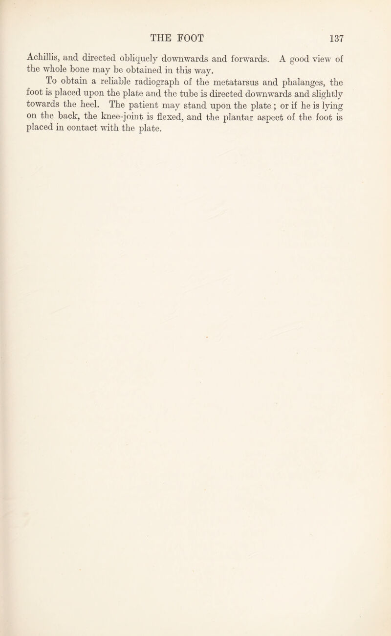 Achillis, and directed obliquely downwards and forwards. A good view of the whole bone may be obtained in this way. To obtain a reliable radiograph of the metatarsus and phalanges, the foot is placed upon the plate and the tube is directed downwards and slightly towards the heel. The patient may stand upon the plate ; or if he is lying on the back, the knee-joint is flexed, and the plantar aspect of the foot is placed in contact with the plate.