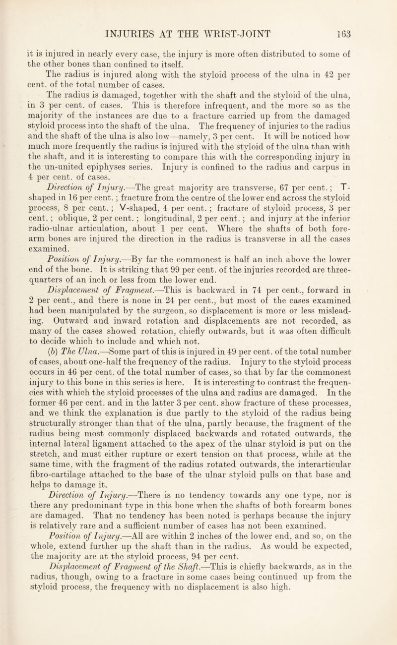 it is injured in nearly every case, the injury is more often distributed to some of the other bones than confined to itself. The radius is injured along with the styloid process of the ulna in 42 per cent, of the total number of cases. The radius is damaged, together with the shaft and the styloid of the ulna, in 3 per cent, of cases. This is therefore infrequent, and the more so as the majority of the instances are due to a fracture carried up from the damaged styloid process into the shaft of the ulna. The frequency of injuries to the radius and the shaft of the ulna is also low—namely, 3 per cent. It will be noticed how much more frequently the radius is injured with the styloid of the ulna than with the shaft, and it is interesting to compare this with the corresponding injury in the un-united epiphyses series. Injury is confined to the radius and carpus in 4 per cent, of cases. Direction of Injury.—The great majority are transverse, 67 per cent.; T- shaped in 16 per cent.; fracture from the centre of the lower end across the styloid process, 8 per cent. ; V-shaped, 4 per cent. ; fracture of styloid process, 3 per cent. ; oblique, 2 per cent. ; longitudinal, 2 per cent. ; and injury at the inferior radio-ulnar articulation, about 1 per cent. Where the shafts of both fore¬ arm bones are injured the direction in the radius is transverse in all the cases examined. Position of Injury.—By far the commonest is half an inch above the lower end of the bone. It is striking that 99 per cent, of the injuries recorded are three- quarters of an inch or less from the lower end. Displacement of Fragment.—This is backward in 74 per cent., forward in 2 per cent., and there is none in 24 per cent., but most of the cases examined had been manipulated by the surgeon, so displacement is more or less mislead¬ ing. Outward and inward rotation and displacements are not recorded, as many of the cases showed rotation, chiefly outwards, but it was often difficult to decide which to include and which not. (b) The TJlna.—Some part of this is injured in 49 per cent, of the total number of cases, about one-half the frequency of the radius. Injury to the styloid process occurs in 46 per cent, of the total number of cases, so that by far the commonest injury to this bone in this series is here. It is interesting to contrast the frequen¬ cies with which the styloid processes of the ulna and radius are damaged. In the former 46 per cent, and in the latter 3 per cent, show fracture of these processes, and we think the explanation is due partly to the styloid of the radius being structurally stronger than that of the ulna, partly because, the fragment of the radius being most commonly displaced backwards and rotated outwards, the internal lateral ligament attached to the apex of the ulnar styloid is put on the stretch, and must either rupture or exert tension on that process, while at the same time, with the fragment of the radius rotated outwards, the interarticular fibro-cartilage attached to the base of the ulnar styloid pulls on that base and helps to damage it. Direction of Injury.—There is no tendency towards any one type, nor is there any predominant type in this bone when the shafts of both forearm bones are damaged. That no tendency has been noted is perhaps because the injury is relatively rare and a sufficient number of cases has not been examined. Position of Injury.—All are within 2 inches of the lower end, and so, on the whole, extend further up the shaft than in the radius. As would be expected, the majority are at the styloid process, 94 per cent. Displacement of Fragment of the Shaft.—This is chiefly backwards, as in the radius, though, owing to a fracture in some cases being continued up from the styloid process, the frequency with no displacement is also high.