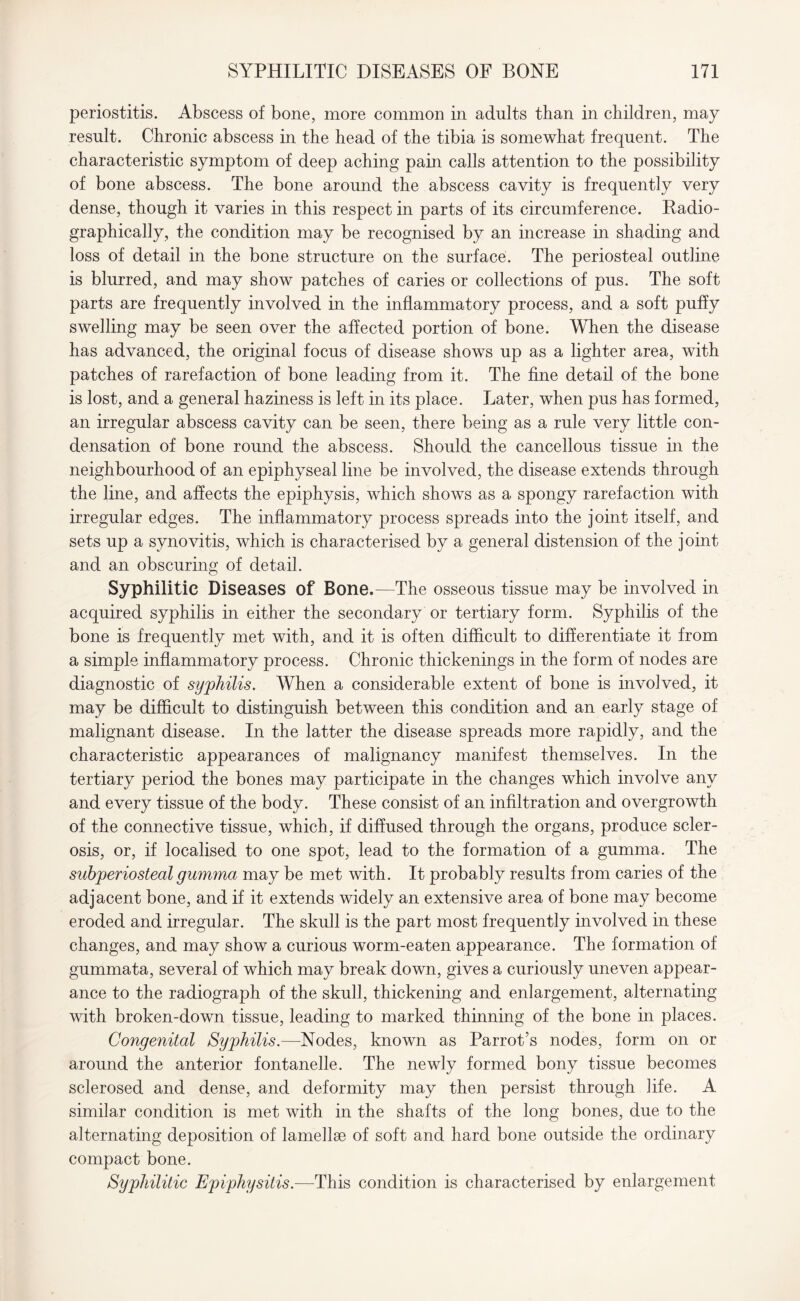periostitis. Abscess of bone, more common in adults than in children, may result. Chronic abscess in the head of the tibia is somewhat frequent. The characteristic symptom of deep aching pain calls attention to the possibility of bone abscess. The bone around the abscess cavity is frequently very dense, though it varies in this respect in parts of its circumference. Radio¬ graphically, the condition may be recognised by an increase in shading and loss of detail in the bone structure on the surface. The periosteal outline is blurred, and may show patches of caries or collections of pus. The soft parts are frequently involved in the inflammatory process, and a soft puffy swelling may be seen over the affected portion of bone. When the disease has advanced, the original focus of disease shows up as a lighter area, with patches of rarefaction of bone leading from it. The fine detail of the bone is lost, and a general haziness is left in its place. Later, when pus has formed, an irregular abscess cavity can be seen, there being as a rule very little con¬ densation of bone round the abscess. Should the cancellous tissue in the neighbourhood of an epiphyseal line be involved, the disease extends through the line, and affects the epiphysis, which shows as a spongy rarefaction with irregular edges. The inflammatory process spreads into the joint itself, and sets up a synovitis, which is characterised by a general distension of the joint and an obscuring of detail. Syphilitic Diseases of Bone.—The osseous tissue may be involved in acquired syphilis in either the secondary or tertiary form. Syphilis of the bone is frequently met with, and it is often difficult to differentiate it from a simple inflammatory process. Chronic thickenings in the form of nodes are diagnostic of syphilis. When a considerable extent of bone is involved, it may be difficult to distinguish between this condition and an early stage of malignant disease. In the latter the disease spreads more rapidly, and the characteristic appearances of malignancy manifest themselves. In the tertiary period the bones may participate in the changes which involve any and every tissue of the body. These consist of an infiltration and overgrowth of the connective tissue, which, if diffused through the organs, produce scler¬ osis, or, if localised to one spot, lead to the formation of a gumma. The subperiosteal gumma may be met with. It probably results from caries of the adjacent bone, and if it extends widely an extensive area of bone may become eroded and irregular. The skull is the part most frequently involved in these changes, and may show a curious worm-eaten appearance. The formation of gummata, several of which may break down, gives a curiously uneven appear¬ ance to the radiograph of the skull, thickening and enlargement, alternating with broken-down tissue, leading to marked thinning of the bone in places. Congenital Syphilis.—Nodes, known as Parrot’s nodes, form on or around the anterior fontanelle. The newly formed bony tissue becomes sclerosed and dense, and deformity may then persist through life. A similar condition is met with in the shafts of the long bones, due to the alternating deposition of lamellae of soft and hard bone outside the ordinary compact bone. Syphilitic Epiphysitis.—-This condition is characterised by enlargement