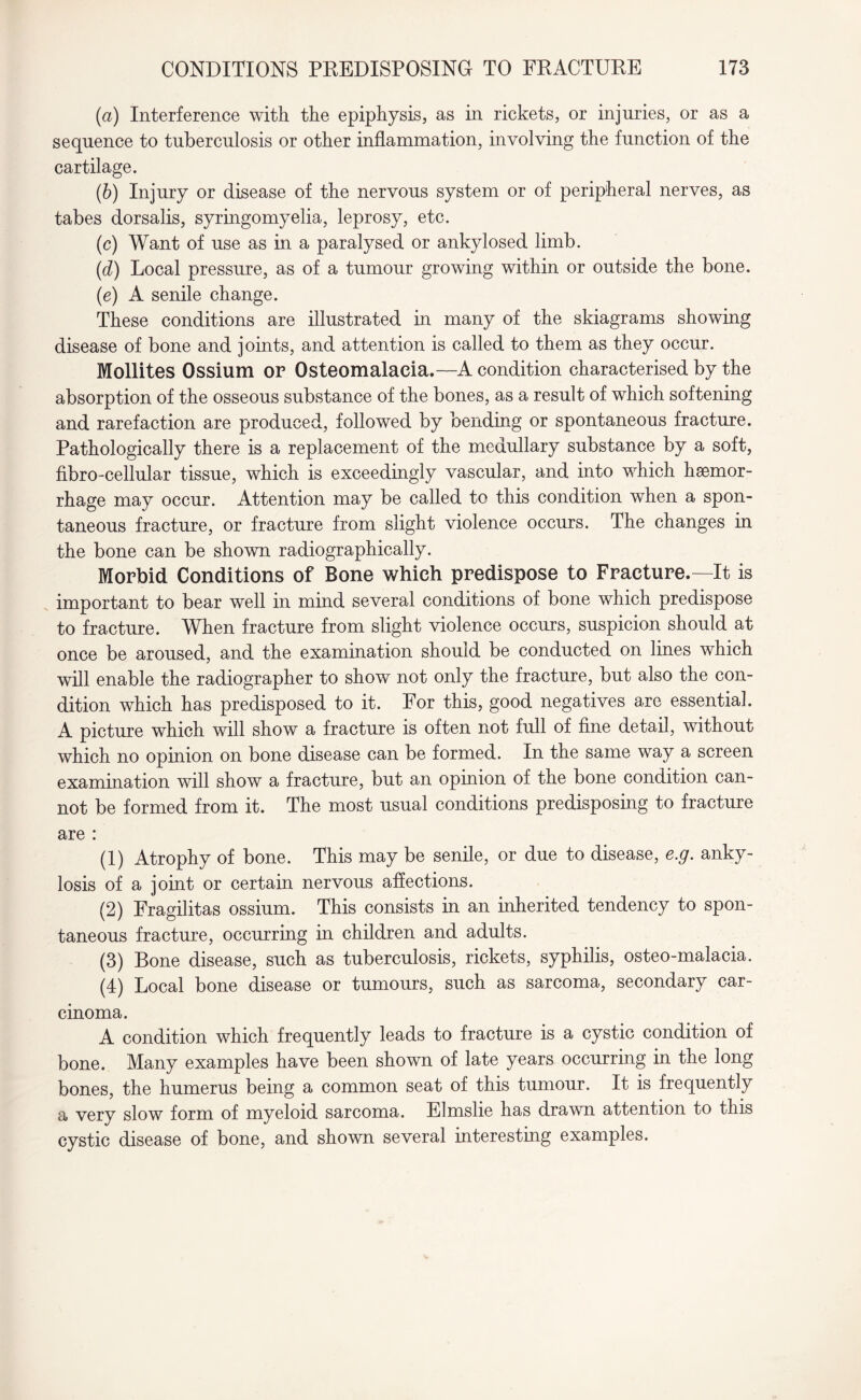 (а) Interference with the epiphysis, as in rickets, or injuries, or as a sequence to tuberculosis or other inflammation, involving the function of the cartilage. (б) Injury or disease of the nervous system or of peripheral nerves, as tabes dorsalis, syringomyelia, leprosy, etc. (c) Want of use as in a paralysed or ankylosed limb. (d) Local pressure, as of a tumour growing within or outside the bone. (e) A senile change. These conditions are illustrated in many of the skiagrams showing disease of bone and joints, and attention is called to them as they occur. Mollites Ossium or Osteomalacia.—A condition characterised by the absorption of the osseous substance of the bones, as a result of which softening and rarefaction are produced, followed by bending or spontaneous fracture. Pathologically there is a replacement of the medullary substance by a soft, fibro-cellular tissue, which is exceedingly vascular, and into which haemor¬ rhage may occur. Attention may be called to this condition when a spon¬ taneous fracture, or fracture from slight violence occurs. The changes in the bone can be shown radiographically. Morbid Conditions of Bone which predispose to Fracture.—It is important to bear well in mind several conditions of bone which predispose to fracture. When fracture from slight violence occurs, suspicion should at once be aroused, and the examination should be conducted on lines which will enable the radiographer to show not only the fracture, but also the con¬ dition which has predisposed to it. For this, good negatives are essential. A picture which will show a fracture is often not full of fine detail, without which no opinion on bone disease can be formed. In the same way a screen examination will show a fracture, but an opinion of the bone condition can¬ not be formed from it. The most usual conditions predisposing to fracture are : (1) Atrophy of bone. This may be senile, or due to disease, e.g. anky¬ losis of a joint or certain nervous affections. (2) Fragilitas ossium. This consists in an inherited tendency to spon¬ taneous fracture, occurring in children and adults. (3) Bone disease, such as tuberculosis, rickets, syphilis, osteo-malacia. (4) Local bone disease or tumours, such as sarcoma, secondary car¬ cinoma. A condition which frequently leads to fracture is a cystic condition of bone. Many examples have been shown of late years occurring in the long bones, the humerus being a common seat of this tumour. It is frequently a very slow form of myeloid sarcoma. Elmslie has drawn attention to this cystic disease of bone, and shown several interesting examples.