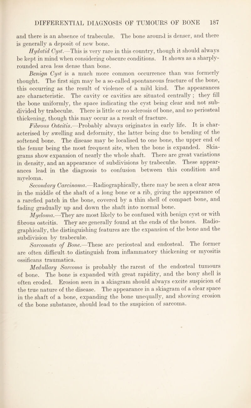 and there is an absence of trabeculae. The bone around is denser, and there is generally a deposit of new bone. Hydatid Cyst.—This is very rare in this country, though it should always be kept in mind when considering obscure conditions. It shows as a sharply- rounded area less dense than bone. Benign Cyst is a much more common occurrence than was formerly thought. The first sign may be a so-called spontaneous fracture of the bone, this occurring as the result of violence of a mild kind. The appearances are characteristic. The cavity or cavities are situated centrally ; they fill the bone uniformly, the space indicating the cyst being clear and not sub¬ divided by trabeculae. There is little or no sclerosis of bone, and no periosteal thickening, though this may occur as a result of fracture. Fibrous Osteitis.—Probably always originates in early life. It is char¬ acterised by swelling and deformity, the latter being due to bending of the softened bone. The disease may be localised to one bone, the upper end of the femur being the most frequent site, when the bone is expanded. Skia¬ grams show expansion of nearly the whole shaft. There are great variations in density, and an appearance of subdivisions by trabeculae. These appear¬ ances lead in the diagnosis to confusion between this condition and myeloma. Secondary Carcinoma.—Radiographically, there may be seen a clear area in the middle of the shaft of a long bone or a rib, giving the appearance of a rarefied patch in the bone, covered by a thin shell of compact bone, and fading gradually up and down the shaft into normal bone. Myeloma.—-They are most likely to be confused with benign cyst or with fibrous osteitis. They are generally found at the ends of the bones. Radio¬ graphically, the distinguishing features are the expansion of the bone and the subdivision by trabeculse. Sarcomata of Bone.—These are periosteal and endosteal. The former are often difficult to distinguish from inflammatory thickening or myositis ossificans traumatica. Medullary Sarcoma is probably the rarest of the endosteal tumours of bone. The bone is expanded with great rapidity, and the bony shell is often eroded. Erosion seen in a skiagram should always excite suspicion of the true nature of the disease. The appearance in a skiagram of a clear space in the shaft of a bone, expanding the bone unequally, and showing erosion of the bone substance, should lead to the suspicion of sarcoma.