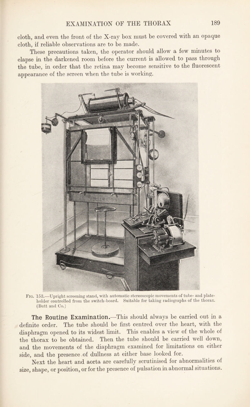 cloth, and even the front of the X-ray box must be covered with an opaque cloth, if reliable observations are to be made. These precautions taken, the operator should allow a few minutes to elapse in the darkened room before the current is allowed to pass through the tube, in order that the retina may become sensitive to the fluorescent appearance of the screen when the tube is working. Fig. 153.—Upright screening stand, with automatic stereoscopic movements of tube- and plate- holder controlled from the switch-board. Suitable for taking radiographs of the thorax. (Butt and Co.) The Routine Examination.—This should always be carried out in a definite order. The tube should be first centred over the heart, with the diaphragm opened to its widest limit. This enables a view of the whole of the thorax to be obtained. Then the tube should be carried well down, and the movements of the diaphragm examined for limitations on either side, and the presence.of dullness at either base looked for. Next the heart and aorta are carefully scrutinised for abnormalities of size, shape, or position, or for the presence of pulsation in abnormal situations.