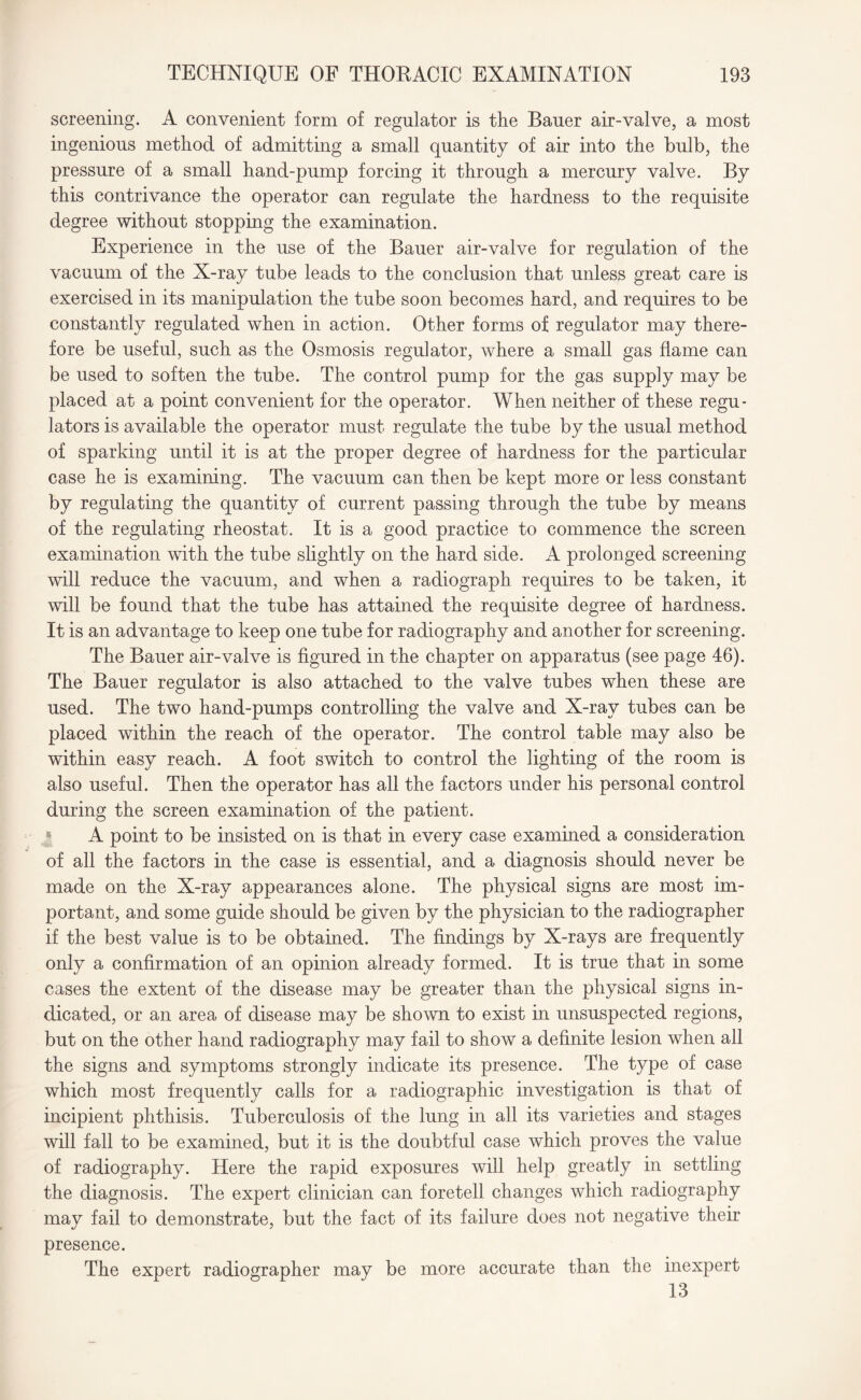screening. A convenient form of regulator is the Bauer air-valve, a most ingenious method of admitting a small quantity of air into the bulb, the pressure of a small hand-pump forcing it through a mercury valve. By this contrivance the operator can regulate the hardness to the requisite degree without stopping the examination. Experience in the use of the Bauer air-valve for regulation of the vacuum of the X-ray tube leads to the conclusion that unless great care is exercised in its manipulation the tube soon becomes hard, and requires to be constantly regulated when in action. Other forms of regulator may there¬ fore be useful, such as the Osmosis regulator, where a small gas flame can be used to soften the tube. The control pump for the gas supply may be placed at a point convenient for the operator. When neither of these regu¬ lators is available the operator must regulate the tube by the usual method of sparking until it is at the proper degree of hardness for the particular case he is examining. The vacuum can then be kept more or less constant by regulating the quantity of current passing through the tube by means of the regulating rheostat. It is a good practice to commence the screen examination with the tube slightly on the hard side. A prolonged screening will reduce the vacuum, and when a radiograph requires to be taken, it will be found that the tube has attained the requisite degree of hardness. It is an advantage to keep one tube for radiography and another for screening. The Bauer air-valve is figured in the chapter on apparatus (see page 46). The Bauer regulator is also attached to the valve tubes when these are used. The two hand-pumps controlling the valve and X-ray tubes can be placed within the reach of the operator. The control table may also be within easy reach. A foot switch to control the lighting of the room is also useful. Then the operator has all the factors under his personal control during the screen examination of the patient. A point to be insisted on is that in every case examined a consideration of all the factors in the case is essential, and a diagnosis should never be made on the X-ray appearances alone. The physical signs are most im¬ portant, and some guide should be given by the physician to the radiographer if the best value is to be obtained. The findings by X-rays are frequently only a confirmation of an opinion already formed. It is true that in some cases the extent of the disease may be greater than the physical signs in¬ dicated, or an area of disease may be shown to exist in unsuspected regions, but on the other hand radiography may fail to show a definite lesion when all the signs and symptoms strongly indicate its presence. The type of case which most frequently calls for a radiographic investigation is that of incipient phthisis. Tuberculosis of the lung in all its varieties and stages will fall to be examined, but it is the doubtful case which proves the value of radiography. Here the rapid exposures will help greatly in settling the diagnosis. The expert clinician can foretell changes which radiography may fail to demonstrate, but the fact of its failure does not negative their presence. The expert radiographer may be more accurate than the inexpert 13