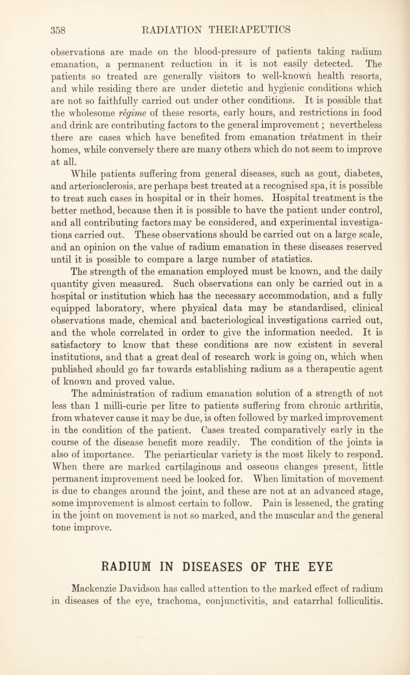 observations are made on the blood-pressure of patients taking radium emanation, a permanent reduction in it is not easily detected. The patients so treated are generally visitors to well-known health resorts, and while residing there are under dietetic and hygienic conditions which are not so faithfully carried out under other conditions. It is possible that the wholesome regime of these resorts, early hours, and restrictions in food and drink are contributing factors to the general improvement; nevertheless there are cases which have benefited from emanation treatment in their homes, while conversely there are many others which do not seem to improve at all. While patients suffering from general diseases, such as gout, diabetes, and arteriosclerosis, are perhaps best treated at a recognised spa, it is possible to treat such cases in hospital or in their homes. Hospital treatment is the better method, because then it is possible to have the patient under control, and all contributing factors may be considered, and experimental investiga¬ tions carried out. These observations should be carried out on a large scale, and an opinion on the value of radium emanation in these diseases reserved until it is possible to compare a large number of statistics. The strength of the emanation employed must be known, and the daily quantity given measured. Such observations can only be carried out in a hospital or institution which has the necessary accommodation, and a fully equipped laboratory, where physical data may be standardised, clinical observations made, chemical and bacteriological investigations carried out, and the whole correlated in order to give the information needed. It is satisfactory to know that these conditions are now existent in several institutions, and that a great deal of research work is going on, which when published should go far towards establishing radium as a therapeutic agent of known and proved value. The administration of radium emanation solution of a strength of not less than 1 milli-curie per litre to patients suffering from chronic arthritis, from whatever cause it may be due, is often followed by marked improvement in the condition of the patient. Cases treated comparatively early in the course of the disease benefit more readily. The condition of the joints is also of importance. The periarticular variety is the most likely to respond. When there are marked cartilaginous and osseous changes present, little permanent improvement need be looked for. When limitation of movement is due to changes around the joint, and these are not at an advanced stage, some improvement is almost certain to follow. Pain is lessened, the grating in the joint on movement is not so marked, and the muscular and the general tone improve. RADIUM IN DISEASES OF THE EYE Mackenzie Davidson has called attention to the marked effect of radium in diseases of the eye, trachoma, conjunctivitis, and catarrhal folliculitis.