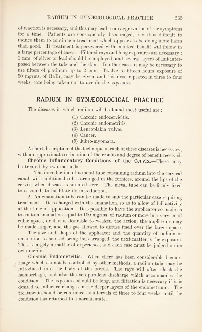 of reaction is necessary, and this may lead to an aggravation of the symptoms for a time. Patients are consequently discouraged, and it is difficult to induce them to continue a treatment which appears to be doing more harm than good. If treatment is persevered with, marked benefit will follow in a large percentage of cases. Filtered rays and long exposures are necessary ; 1 mm. of silver or lead should be employed, and several layers of lint inter¬ posed between the tube and the skin. In other cases it may be necessary to use filters of platinum up to 2 mm. Twelve to fifteen hours’ exposure of 50 mgrms. of RaBr2 may be given, and this dose repeated in three to four weeks, care being taken not to overdo the exposures. RADIUM IN GYNAECOLOGICAL PRACTICE The diseases in which radium will be found most useful are : (1) Chronic endocervicitis. (2) Chronic endometritis. (3) Leucoplakia vulvse. (4) Cancer. (5) Fibro-myomata. A short description of the technique in each of these diseases is necessary, with an approximate estimation of the results and degree of benefit received. Chronic Inflammatory Conditions of the Cervix.—These may be treated by two methods : 1. The introduction of a metal tube containing radium into the cervical canal, with additional tubes arranged in the fornices, around the lips of the cervix, when disease is situated here. The metal tube can be firmly fixed to a sound, to facilitate its introduction. 2. An emanation tube can be made to suit the particular case requiring treatment. It is charged with the emanation, so as to allow of full activity at the time of application. It is possible to have the applicator so made as to contain emanation equal to 100 mgrms. of radium or more in a very small cubic space, or if it is desirable to weaken the action, the applicator may be made larger, and the gas allowed to diffuse itself over the larger space. The size and shape of the applicator and the quantity of radium or emanation to be used being thus arranged, the next matter is the exposure. This is largely a matter of experience, and each case must be judged on its own merits. Chronic Endometritis.—When there has been considerable haemor¬ rhage which cannot be controlled by other methods, a radium tube may be introduced into the body of the uterus. The rays will often check the haemorrhage, and also the seropurulent discharge which accompanies the condition. The exposures should be long, and filtration is necessary if it is desired to influence changes in the deeper layers of the endometrium. The treatment should be continued at intervals of three to four weeks, until the condition has returned to a normal state.