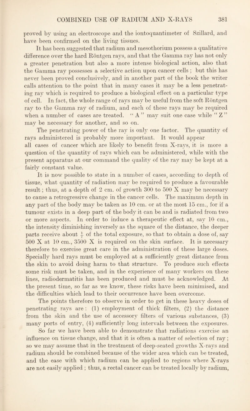 proved by using an electroscope and the iontoquantimeter of Szillard, and have been confirmed on the living tissues. It bas been suggested that radium and mesothorium possess a qualitative difference over the hard Bontgen rays, and that the Gamma ray has not only a greater penetration but also a more intense biological action, also that the Gamma ray possesses a selective action upon cancer cells ; but this has never been proved conclusively, and in another part of the book the writer calls attention to the point that in many cases it may be a less penetrat¬ ing ray which is required to produce a biological effect on a particular type of cell. In fact, the whole range of rays may be useful from the soft Bontgen ray to the Gamma ray of radium, and each of these rays may be required when a number of cases are treated. “ A ” may suit one case while “ Z ” may be necessary for another, and so on. The penetrating power of the ray is only one factor. The quantity of rays administered is probably more important. It would appear all cases of cancer which are likely to benefit from X-rays, it is more a question of the quantity of rays which can be administered, while with the present apparatus at our command the quality of the ray may be kept at a fairly constant value. It is now possible to state in a number of cases, according to depth of tissue, what quantity of radiation may be required to produce a favourable result; thus, at a depth of 2 cm. of growth 300 to 500 X may be necessary to cause a retrogressive change in the cancer cells. The maximum depth in any part of the body may be taken as 10 cm. or at the most 15 cm., for if a tumour exists in a deep part of the body it can be and is radiated from two or more aspects. In order to induce a therapeutic effect at, say 10 cm., the intensity diminishing inversely as the square of the distance, the deeper parts receive about y of the total exposure, so that to obtain a dose of, say 500 X at 10 cm., 3500 X is required on the skin surface. It is necessary therefore to exercise great care in the administration of these large doses. Specially hard rays must be employed at a sufficiently great distance from the skin to avoid doing harm to that structure. To produce such effects some risk must be taken, and in the experience of many workers on these lines, radiodermatitis has been produced and must be acknowledged. At the present time, so far as we know, these risks have been minimised, and the difficulties which lead to their occurrence have been overcome. The points therefore to observe in order to get in these heavy doses of penetrating rays are : (1) employment of thick filters, (2) the distance from the skin and the use of accessory filters of various substances, (3) many ports of entry, (4) sufficiently long intervals between the exposures. So far we have been able to demonstrate that radiations exercise an influence on tissue change, and that it is often a matter of selection of ray; so we may assume that in the treatment of deep-seated growths X-rays and radium should be combined because of the wider area which can be treated, and the ease with which radium can be applied to regions where X-rays are not easily applied ; thus, a rectal cancer can be treated locally by radium,
