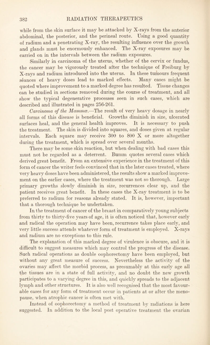 while from the skin surface it may be attacked by X-rays from the anterior abdominal, the posterior, and the perineal route. Using a good quantity of radium and a penetrating X-ray, the resulting influence over the growth and glands must be enormously enhanced. The X-ray exposures may be carried on in the intervals between the radium exposures. Similarly in carcinoma of the uterus, whether of the cervix or fundus, the cancer may be vigorously treated after the technique of Freiburg by X-rays and radium introduced into the uterus. In these tumours frequent seances of heavy doses lead to marked effects. Many cases might be quoted where improvement to a marked degree has resulted. Tissue changes can be studied in sections removed during the course of treatment, and all show the typical degenerative processes seen in such cases, which are described and illustrated in pages 256-261. Carcinoma of the Mammce.—The result of very heavy dosage in nearly all forms of this disease is beneficial. Growths diminish in size, ulcerated surfaces heal, and the general health improves. It is necessary to push the treatment. The skin is divided into squares, and doses given at regular intervals. Each square may receive 300 to 800 X or more altogether during the treatment, which is spread over several months. There may be some skin reaction, but when dealing with bad cases this must not be regarded as a deterrent. Bumm quotes several cases which derived great benefit. From an extensive experience in the treatment of this form of cancer the writer feels convinced that in the later cases treated, where very heavy doses have been administered, the results show a marked improve¬ ment on the earlier cases, where the treatment was not so thorough. Large primary growths slowly diminish in size, recurrences clear up, and the patient receives great benefit. In these cases the X-ray treatment is to be preferred to radium for reasons already stated. It is, however, important that a thorough technique be undertaken. In the treatment of cancer of the breast in comparatively young subjects from thirty to thirty-five years of age, it is often noticed that, however early and radical the operation may have been, recurrence takes place early, and very little success attends whatever form of treatment is employed. X-rays and radium are no exceptions to this rule. The explanation of this marked degree of virulence is obscure, and it is difficult to suggest measures which may control the progress of the disease. Such radical operations as double oophorectomy have been employed, but without any great measure of success. Nevertheless the activity of the ovaries may affect the morbid process, as presumably at this early age all the tissues are in a state of full activity, and no doubt the new growth participates to a varying degree in this, and quickly spreads to the adjacent lymph and other structures. It is also well recognised that the most favour¬ able cases for any form of treatment occur in patients at or after the meno¬ pause, when atrophic cancer is often met with. Instead of oophorectomy a method of treatment by radiations is here suggested. In addition to the local post operative treatment the ovarian