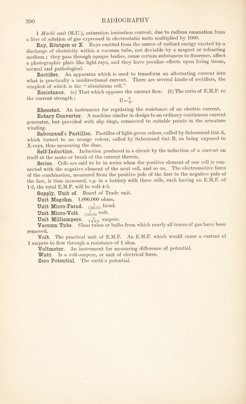 1 Mache unit (M.U.), saturation ionisation current, due to radium emanation from a litre of solution of gas expressed in electrostatic units multiplied by 1000. Ray, Rontgen or X. Rays emitted from the source of radiant energy excited by a discharge of electricity within a vacuum tube, not deviable by a magnet or refracting medium ; they pass through opaque bodies, cause certain substances to fluoresce, affect a photographic plate like light rays, and they have peculiar effects upon living tissue, normal and pathological. Rectifier. An apparatus which is used to transform an alternating current into what is practically a unidirectional current. There are several kinds* of rectifiers, the simplest of which is the “ aluminium cell.” Resistance. (a) That which opposes the current flow, (b) The ratio of E.M.F. to the current strength : p _ e Tt* Rheostat. An instrument for regulating the resistance of an electric current. Rotary Converter. A machine similar in design to an ordinary continuous current generator, but provided with slip rings, connected to suitable points in the armature winding. Sabouraud’s Pastilles. Pastilles of light-green colour, called by Sabouraud tint A, which turned to an orange colour, called by Sabouraud tint B, on being exposed to X-rays, thus measuring the dose. Self-Induction. Induction produced in a circuit by the induction of a current on itself at the make or break of the current therein. Series. Cells are said to be in series when the positive element of one cell is con¬ nected with the negative element of the next cell, and so on. The electromotive force of the combination, measured from the positive pole of the first to the negative pole of the last, is thus increased, e.g. in a battery with three cells, each having an E.M.F. of 1*5, the total E.M.F. will be volt 4-5. Supply, Unit of. Board of Trade unit. Unit Megohm. 1,000,000 ohms. Unit Micro-Farad. ^ara(^* Unit Micro-Volt. volt- Unit Milliampere. ToVo ampere. Vacuum Tube. Glass tubes or bulbs from which nearly all traces of gas have been removed. Volt. The practical unit of E.M.F. An E.M.F. which would cause a current of 1 ampere to flow through a resistance of 1 ohm. Voltmeter. An instrument for measuring difference of potential. Watt. Is a volt-ampere, or unit of electrical force. Zero Potential. The earth’s potential.