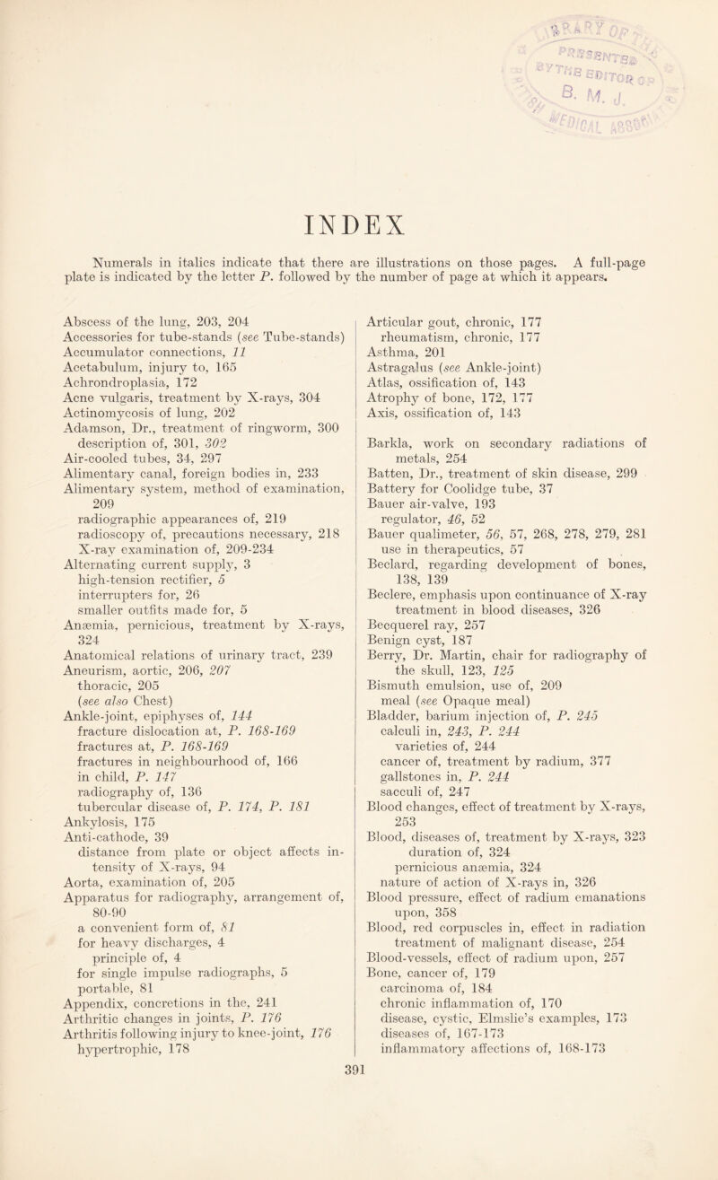 INDEX Numerals in italics indicate that there are illustrations on those pages. A full-page plate is indicated by the letter P. followed by the number of page at which it appears. Abscess of the lung, 203, 204 Accessories for tube-stands (see Tube-stands) Accumulator connections, 11 Acetabulum, injury to, 165 Achrondroplasia, 172 Acne vulgaris, treatment by X-rays, 304 Actinomycosis of lung, 202 Adamson, Dr., treatment of ringworm, 300 description of, 301, 302 Air-cooled tubes, 34, 297 Alimentary canal, foreign bodies in, 233 Alimentary system, method of examination, 209 radiographic appearances of, 219 radioscopy of, precautions necessary, 218 X-ray examination of, 209-234 Alternating current supply, 3 high-tension rectifier, 5 interrupters for, 26 smaller outfits made for, 5 Anaemia, pernicious, treatment by X-rays, 324 Anatomical relations of urinary tract, 239 Aneurism, aortic, 206, 207 thoracic, 205 (see also Chest) Ankle-joint, epiphyses of, 144 fracture dislocation at, P. 168-169 fractures at, P. 168-169 fractures in neighbourhood of, 166 in child, P. 147 radiography of, 136 tubercular disease of, P. 174, P. 181 Ankylosis, 175 Anti-cathode, 39 distance from plate or object affects in¬ tensity of X-rays, 94 Aorta, examination of, 205 Apparatus for radiography, arrangement of, 80-90 a convenient form of, 81 for heavy discharges, 4 principle of, 4 for single impulse radiographs, 5 portable, 81 Appendix, concretions in the, 241 Arthritic changes in joints, P. 176 Arthritis following injury to knee-joint, 176 hypertrophic, 178 Articular gout, chronic, 177 rheumatism, chronic, 177 Asthma, 201 Astragalus (see Ankle-joint) Atlas, ossification of, 143 Atrophy of bone, 172, 177 Axis, ossification of, 143 Barkla, work on secondary radiations of metals, 254 Batten, Dr., treatment of skin disease, 299 Battery for Coolidge tube, 37 Bauer air-valve, 193 regulator, 46, 52 Bauer qualimeter, 56, 57, 268, 278, 279, 281 use in therapeutics, 57 Beclard, regarding development of bones, 138, 139 Beclere, emphasis upon continuance of X-ray treatment in blood diseases, 326 Becquerel ray, 257 Benign cyst, 187 Berry, Dr. Martin, chair for radiography of the skull, 123, 125 Bismuth emulsion, use of, 209 meal (see Opaque meal) Bladder, barium injection of, P. 245 calculi in, 243, P. 244 varieties of, 244 cancer of, treatment by radium, 377 gallstones in, P. 244 sacculi of, 247 Blood changes, effect of treatment by X-rays, 253 Blood, diseases of, treatment by X-rays, 323 duration of, 324 pernicious anaemia, 324 nature of action of X-rays in, 326 Blood pressure, effect of radium emanations upon, 358 Blood, red corpuscles in, effect in radiation treatment of malignant disease, 254 Blood-vessels, effect of radium upon, 257 Bone, cancer of, 179 carcinoma of, 184 chronic inflammation of, 170 disease, cystic, Elmslie’s examples, 173 diseases of, 167-173 inflammatory affections of, 168-173