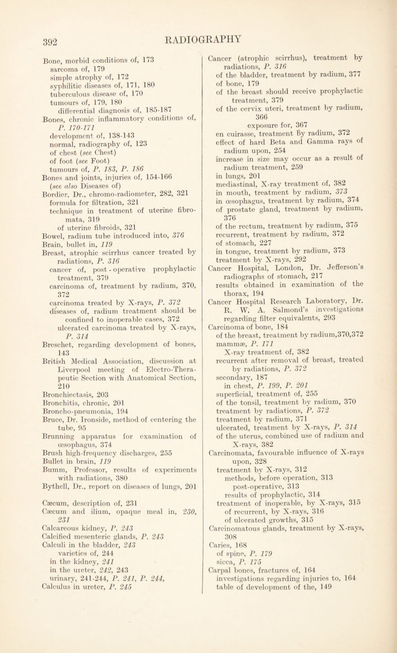 Bone, morbid conditions of, 173 sarcoma of, 179 simple atrophy of, 172 syphilitic diseases of, 171, 180 tuberculous disease of, 170 tumours of, 179, 180 differential diagnosis of, 185-187 Bones, chronic inflammatory conditions of, P. 170-171 development of, 138-143 normal, radiography of, 123 of chest (see Chest) of foot (see Foot) tumours of, P. 183, P. 186 Bones and joints, injuries of, 154-166 (see also Diseases of) Bordier, Dr., chromo-radiometer, 282, 321 formula for filtration, 321 technique in treatment of uterine fibro¬ mata, 319 of uterine fibroids, 321 Bowel, radium tube introduced into, 376 Brain, bullet in, 119 Breast, atrophic scirrhus cancer treated by radiations, P. 316 cancer of, post - operative prophylactic treatment, 379 carcinoma of, treatment by radium, 370, 372 carcinoma treated by X-rays, P. 372 diseases of, radium treatment should be confined to inoperable cases, 372 ulcerated carcinoma treated by X-rays, P. 314 Breschet, regarding development of bones, 143 British Medical Association, discussion at Liverpool meeting of Electro-Thera¬ peutic Section with Anatomical Section, 210 Bronchiectasis, 203 Bronchitis, chronic, 201 Broncho-pneumonia, 194 Bruce, Dr. Ironside, method of centering the tube, 95 Brunning apparatus for examination of oesophagus, 374 Brush high-frequency discharges, 255 Bullet in brain, 119 Bumm, Professor, results of experiments with radiations, 380 Bythell, Dr., report on diseases of lungs, 201 Caecum, description of, 231 Caecum and ilium, opaque meal in, 230, 231 Calcareous kidney, P. 243 Calcified mesenteric glands, P. 243 Calculi in the bladder, 243 varieties of, 244 in the kidney, 241 in the ureter, 242, 243 urinary, 241-244, P. 241, P. 244, Calculus in ureter, P. 245 Cancer (atrophic scirrhus), treatment by radiations, P. 316 of the bladder, treatment by radium, 377 of bone, 179 of the breast should receive prophylactic treatment, 379 of the cervix uteri, treatment by radium, 366 exposure for, 367 en cuirasse, treatment by radium, 372 effect of hard Beta and Gamma rays of radium upon, 254 increase in size may occur as a result of radium treatment, 259 in lungs, 201 mediastinal, X-ray treatment of, 382 in mouth, treatment by radium, 373 in oesophagus, treatment by radium, 374 of prostate gland, treatment by radium, 376 of the rectum, treatment by radium, 375 recurrent, treatment by radium, 372 of stomach, 227 in tongue, treatment by radium, 373 treatment by X-rays, 292 Cancer Hospital, London, Dr. Jefferson’s radiographs of stomach, 217 results obtained in examination of the thorax, 194 Cancer Hospital Research Laboratory, Dr. R. W. A. Salmond’s investigations regarding filter equivalents, 293 Carcinoma of bone, 184 of the breast, treatment by radium,370,372 mammae, P. 171 X-ray treatment of, 382 recurrent after removal of breast, treated by radiations, P. 372 secondary, 187 in chest, P. 199, P. 201 superficial, treatment of, 255 of the tonsil, treatment by radium, 370 treatment by radiations, P. 372 treatment by radium, 371 ulcerated, treatment by X-rays, P. 314 of the uterus, combined use of radium and X-rays, 382 Carcinomata, favourable influence of X-rays upon, 328 treatment by X-rays, 312 methods,, before operation, 313 post-operative, 313 results of prophylactic, 314 treatment of inoperable, by X-rays, 315 of recurrent, by X-rays, 316 of ulcerated growths, 315 Carcinomatous glands, treatment by X-rays, 308 Caries, 168 of spine, P. 179 sicca, P. 175 Carpal bones, fractures of, 164 investigations regarding injuries to, 164 table of development of the, 149