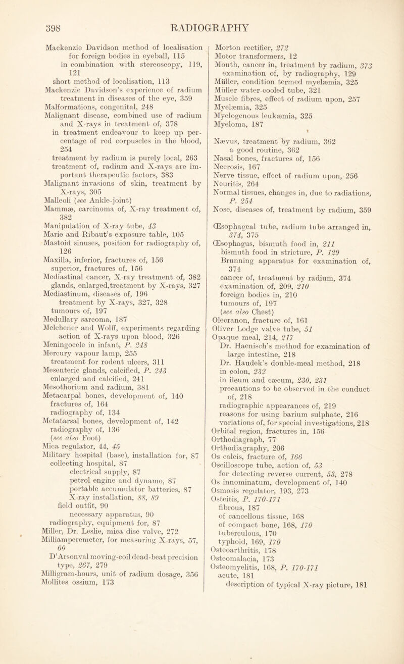 Mackenzie Davidson method of localisation for foreign bodies in eyeball, 115 in combination with stereoscopy, 119, 121 short method of localisation, 113 Mackenzie Davidson’s experience of radium treatment in diseases of the eye, 359 Malformations, congenital, 248 Malignant disease, combined use of radium and X-rays in treatment of, 378 in treatment endeavour to keep up per¬ centage of red corpuscles in the blood, 254 treatment by radium is purely local, 263 treatment of, radium and X-rays are im¬ portant therapeutic factors, 383 Malignant invasions of skin, treatment by X-rays, 305 Malleoli (see Ankle-joint) Mammae, carcinoma of, X-ray treatment of, 382 Manipulation of X-ray tube, 43 Marie and Ribaut’s exposure table, 105 Mastoid sinuses, position for radiography of, 126 Maxilla, inferior, fractures of, 156 superior, fractures of, 156 Mediastinal cancer. X-ray treatment of, 382 glands, enlarged,treatment by X-rays, 327 Mediastinum, diseases of, 196 treatment by X-rays, 327, 328 tumours of, 197 Medullary sarcoma, 187 Melcbener and Wolff, experiments regarding action of X-rays upon blood, 326 Meningocele in infant, P. 248 Mercury vapour lamp, 255 treatment for rodent ulcers, 311 Mesenteric glands, calcified, P. 243 enlarged and calcified, 241 Mesothorium and radium, 381 Metacarpal bones, development of, 140 fractures of, 164 radiography of, 134 Metatarsal bones, development of, 142 radiography of, 136 (see also Foot) Mica regulator, 44, 45 Military hospital (base), installation for, 87 collecting hospital, 87 electrical supply, 87 petrol engine and dynamo, 87 portable accumulator batteries, 87 X-ray installation, 88, 89 field outfit, 90 necessary apparatus, 90 radiography, equipment for, 87 Miller, Dr. Leslie, mica disc valve, 272 Milliamperemeter, for measuring X-rays, 57, 60 D’Arsonval moving-coil dead-beat precision type, 267, 279 Milligram-hours, unit of radium dosage, 356 Mollites ossium, 173 Morton rectifier, 272 Motor transformers, 12 Mouth, cancer in, treatment by radium, 373 examination of, by radiography, 129 Muller, condition termed myelsemia, 325 Muller water-cooled tube, 321 Muscle fibres, effect of radium upon, 257 Myelsemia, 325 Myelogenous leukaemia, 325 Myeloma, 187 t Xaevus, treatment by radium, 362 a good routine, 362 Nasal bones, fractures of, 156 Necrosis, 167 Nerve tissue, effect of radium upon, 256 Neuritis, 264 Normal tissues, changes in, due to radiations, P. 254 Nose, diseases of, treatment by radium, 359 (Esophageal tube, radium tube arranged in, 374, 375 (Esophagus, bismuth food in, 211 bismuth food in stricture, P. 129 Brunning apparatus for examination of, 374 cancer of, treatment by radium, 374 examination of, 209, 210 foreign bodies in, 210 tumours of, 197 (see also Chest) Olecranon, fracture of, 161 Oliver Lodge valve tube, 51 Opaque meal, 214, 217 Dr. Haenisch’s method for examination of large intestine, 218 Dr. Haudek’s double-meal method, 218 in colon, 232 in ileum and caecum, 230, 231 precautions to be observed in the conduct of, 218 radiographic appearances of, 219 reasons for using barium sulphate, 216 variations of, for special investigations, 218 Orbital region, fractures in, 156 Orthodiagraph, 77 Orthodiagraphy, 206 Os calcis, fracture of, 166 Oscilloscope tube, action of, 53 for detecting reverse current, 53, 278 Os innominatum, development of, 140 Osmosis regulator, 193, 273 Osteitis, P. 170-171 fibrous, 187 of cancellous tissue, 168 of compact bone, 168, 170 tuberculous, 170 typhoid, 169, 170 Osteoarthritis, 178 Osteomalacia, 173 Osteomyelitis, 168, P. 170-171 acute, 181 description of typical X-ray picture, 181
