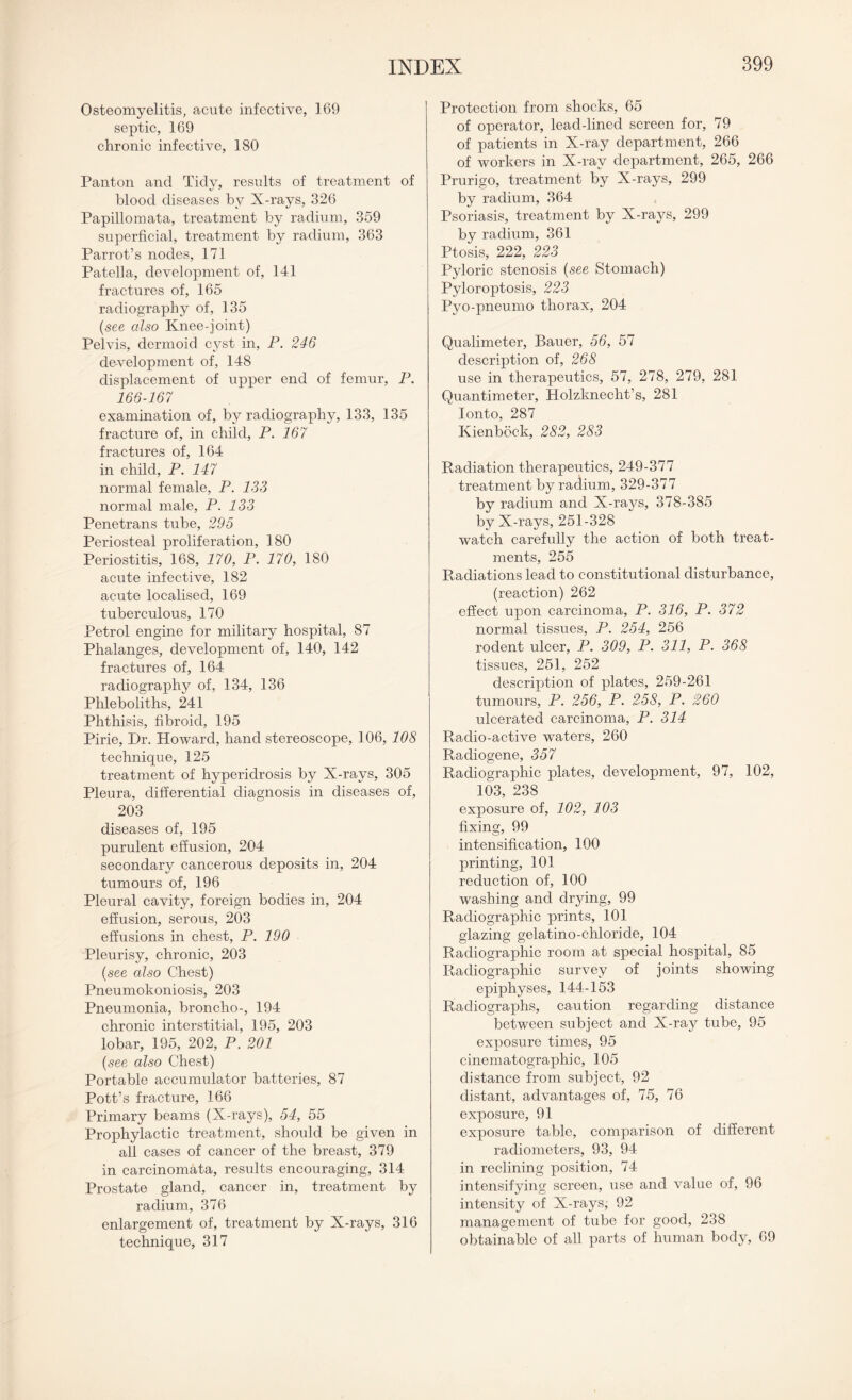 Osteomyelitis, acute infective, 169 septic, 169 chronic infective, 180 Panton and Tidy, results of treatment of blood diseases by X-rays, 326 Papillomata, treatment by radium, 359 superficial, treatment by radium, 363 Parrot’s nodes, 171 Patella, development of, 141 fractures of, 165 radiography of, 135 (see also Knee-joint) Pelvis, dermoid cyst in, P. 246 development of, 148 displacement of upper end of femur, P. 166-167 examination of, by radiography, 133, 135 fracture of, in child, P. 167 fractures of, 164 in child, P. 147 normal female, P. 133 normal male, P. 133 Penetrans tube, 295 Periosteal proliferation, 180 Periostitis, 168, 170, P. 170, 180 acute infective, 182 acute localised, 169 tuberculous, 170 Petrol engine for military hospital, 87 Phalanges, development of, 140, 142 fractures of, 164 radiography of, 134, 136 Phleboliths, 241 Phthisis, fibroid, 195 Pirie, Dr. Howard, hand stereoscope, 106, 108 technique, 125 treatment of hyperidrosis by X-rays, 305 Pleura, differential diagnosis in diseases of, 203 diseases of, 195 purulent effusion, 204 secondary cancerous deposits in, 204 tumours of, 196 Pleural cavity, foreign bodies in, 204 effusion, serous, 203 effusions in chest, P. 190 Pleurisy, chronic, 203 {see also Chest) Pneumokoniosis, 203 Pneumonia, broncho-, 194 chronic interstitial, 195, 203 lobar, 195, 202, P. 201 {see also Chest) Portable accumulator batteries, 87 Pott’s fracture, 166 Primary beams (X-rays), 54, 55 Prophylactic treatment, should be given in all cases of cancer of the breast, 379 in carcinomata, results encouraging, 314 Prostate gland, cancer in, treatment by radium, 376 enlargement of, treatment by X-rays, 316 technique, 317 Protection from shocks, 65 of operator, lead-lined screen for, 79 of patients in X-ray department, 266 of workers in X-ray department, 265, 266 Prurigo, treatment by X-rays, 299 by radium, 364 Psoriasis, treatment by X-rays, 299 by radium, 361 Ptosis, 222, 223 Pyloric stenosis (-see Stomach) Pyloroptosis, 223 Pyo-pneumo thorax, 204 Qualimeter, Bauer, 56, 57 description of, 268 use in therapeutics, 57, 278, 279, 281 Quantimeter, Holzknecht’s, 281 Ionto, 287 Kienbock, 282, 283 Radiation therapeutics, 249-377 treatment by radium, 329-377 by radium and X-rays, 378-385 by X-rays, 251-328 watch carefully the action of both treat¬ ments, 255 Radiations lead to constitutional disturbance, (reaction) 262 effect upon carcinoma, P. 316, P. 372 normal tissues, P. 254, 256 rodent ulcer, P. 309, P. 311, P. 368 tissues, 251, 252 description of plates, 259-261 tumours, P. 256, P. 258, P. 260 ulcerated carcinoma, P. 314 Radio-active waters, 260 Radiogene, 357 Radiographic plates, development, 97, 102, 103, 238 exposure of, 102, 103 fixing, 99 intensification, 100 printing, 101 reduction of, 100 washing and drying, 99 Radiographic prints, 101 glazing gelatino-chloride, 104 Radiographic room at special hospital, 85 Radiographic survey of joints showing epiphyses, 144-153 Radiographs, caution regarding distance between subject and X-ray tube, 95 exposure times, 95 cinematographic, 105 distance from subject, 92 distant, advantages of, 75, 76 exposure, 91 exposure table, comparison of different radiometers, 93, 94 in reclining position, 74 intensifying screen, use and value of, 96 intensity of X-rays; 92 management of tube for good, 238 obtainable of all parts of human body, 69