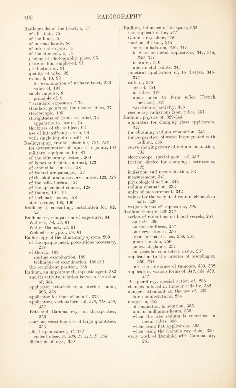 Radiographs of the heart, 5, 77 of all kinds, 75 of the lungs, 5 of normal hands, 96 of internal organs, 75 of the stomach, 5, 75 placing of photographic plate, 95 plate or film employed, 91 production of, 91 quality of tube, 92 rapid, 6, 10, 93 for examination of urinary tract, 236 value of, 193 single impulse, 8 principle of, 8 “ standard exposures,” 76 standard points on the median lines, 77 stereoscopic, 105 straightness of trunk essential, 73 apparatus to ensure, 74 thickness of the subject, 92 use of intensifying screen, 96 with single-impulse outfit, 94 Radiography, cranial, chair for, 127, 128 for determination of injuries to joints, 154 military, equipment for, 87 of the alimentary system, 209 of bones and joints, normal, 123 of ethmoidal sinuses, 128 of frontal air passages, 127 of the skull and accessory sinuses, 123, 125 of the sella turcica, 127 of the sphenoidal sinuses, 128 of thorax, 191-194 of turbinate bones, 128 stereoscopic, 105, 106 Radiologist, consulting, installation for, 82, 83 Radiometer, comparison of exposures, 94 Walter’s, 58, 59, 61 Walter-Benoist, 59, 61 Wehnelt’s crypto-, 59, 61 Radioscopy of the alimentary system, 209 of the opaque meal, precautions necessary, 218 of thorax, 188 routine examination, 189 technique of examination, 188-191 the recumbent position, 188 Radium, an important therapeutic agent, 383 and its activity, relation between the value of, 354 applicator attached to a uterine sound, 365, 366 applicator for floor of mouth, 373 applicators, various forms of, 340, 348, 350, 351 Beta and Gamma rays in therapeutics, 356 cautions regarding use of large quantities, 353 effect upon cancer, P. 372 rodent ulcer, P. 309, P. 311, P. 368 filtration of rays, 350 Radium, influence of air-space, 352 flat applicators for, 361 Gamma ray alone, 356 method of using, 345 as an inhalation, 346, 347 in glass or metal applicators, 347, 348, 350, 351 in water, 346 upon metal points, 347 practical application of, to disease, 345- 377 ’ salts of, 348 age of, 354 in tubes, 349 upon linen to form toiles (French method), 349 variation of activity, 355 secondary radiations from tubes, 351 Radium, physics of, 329-344 apparatus for charging glass applicators, 334 for obtaining radium emanation, 333 for preparation of water impregnated with radium, 338 curve showing decay of radium emanation, 335 electroscope, special gold leaf, 332 friction device for charging electroscope, 342 ionisation and recombination, 331 measurement, 341 physiological action, 343 radium emanation, 333 units of measurement, 342 values for .the weight of radium element in salts, 339 various forms of applicators, 340 Radium therapy, 329-377 action of radiations on blood-vessels, 257 on hair, 256 on muscle fibres, 257 on nerve tissues, 256 upon normal tissues, 256, 261 upon the skin, 256 on sweat glands, 257 on vascular connective tissue, 257 application to the interior of oesophagus, 350, 351 into the substance of tumours, 350, 352 applicators, various forms of, 340, 348, 350, 351 Becquerel ray, special action of, 258 changes induced in tumour cells by, 382 dangers attendant on the use of, 263 late manifestations, 264 dosage in, 353 of emanation in solution, 355 unit in milligram-hours, 356 when the free radium is contained in metal tubes, 356 when using flat applicators, 355 when using the Gamma ray alone, 356 earlv work of Dominici with Gamma ray,. 251