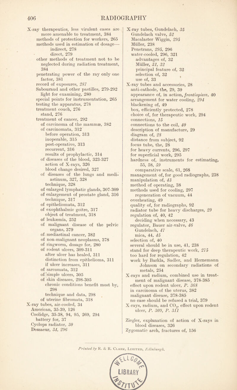 X-ray therapeutics, less virulent cases are more amenable to treatment, 384 methods of protection for workers, 265 methods used in estimation of dosage— indirect, 278 direct, 279 other methods of treatment not to be neglected during radiation treatment, 384 penetrating power of the ray only one factor, 381 record of exposures, 287 Sabouraud and other pastilles, 279-292 light for examining, 280 special points for instrumentation, 265 testing the apparatus, 278 treatment couch, 276 stand, 276 treatment of cancer, 292 of carcinoma of the mammae, 382 of carcinomata, 312 before operation, 313 inoperable, 315 post-operative, 313 recurrent, 316 results of prophylactic, 314 of diseases of the blood, 323-327 action of X-rays, 326 blood change desired, 327 of diseases of the lungs and medi¬ astinum, 327, 328 technique, 328 of enlarged lymphatic glands, 307-309 of enlargement of prostate gland, 316 technique, 317 of epitheliomata, 312 of exophthalmic goitre, 317 object of treatment, 318 of leukaemia, 252 of malignant disease of the pelvic organs, 379 of. mediastinal cancer, 382 of non-malignant neoplasms, 378 of ringworm, dosage for, 280 of rodent ulcers, 309-311 after ulcer has healed, 311 distinction from epithelioma, 311 if ulcer increases, 311 of sarcomata, 312 of'simple ulcers, 305 of skin diseases, 298-305 chronic conditions benefit most by, 298 technique and data, 298 of uterine fibromata, 318 X-ray tubes, air-cooled, 34 American, 35-39, 126 Coolidge, 35-38, 94, 95, 269, 294 battery for, 37 Cyclops radiator, 30 Dessaeur, 34, 296 X-ray tubes, Gundelach, 35 Gunclelach valve, 52 Macalaster Wiggin, 295 Muller, 238 Penetrans, 295, 296 water-cooled, 296, 321 advantages of, 32 Muller, 31, 32 principal feature of, 32 selection of, 32 use of, 33 X-ray tubes and accessories, 28 anti-cathode, the, 29, 39 appearance of, in action, frontispiece, 40 arrangement for water cooling, 294 blackening of, 49 box, efficiently protected, 278 choice of, for therapeutic work, 294 connections, 15 connections to the coil, 40 description of manufacture, 29 diagram of, 28 distance from subject, 92 focus tube, the, 28 for heavy currents, 296, 297 for superficial work, 295 hardness of, instruments for estimating, 55, 58, 59 comparative scale, 61, 268 management of, for good radiographs, 238 manipulation of, 43 method of operating, 38 methods used for cooling, 297 regeneration of vacuum, 44 overheating, 49 quality of, for radiographs, 92 radiator tube for heavy discharges, 29 regulation of, 40, 42 deciding when necessary, 43 regulator, Bauer air-valve, 46 Gundelach, 47 mica, 44, 45 selection of, 40 several should be in use, 41, 238 stand for deep therapeutic work, 275 too hard for regulation, 42 work by Barkla, Sadler, and Hernemann Johnson on secondary radiations of metals, 254 X-rays and radium, combined use in treat¬ ment of malignant disease, 378-385 effect upon rodent ulcer, P. 368 in carcinoma of the uterus, 382 malignant disease, 378-385 no case should be refused a trial, 379 X-rays, radium, and C0.7, effect upon rodent ulcer, P. 309, P. 311 Ziegler, explanation of action of X-rays in blood diseases, 326 Zygomatic arch, fractures of, 156 Printed by R. & R. Clark, Limited, Edinburgh.