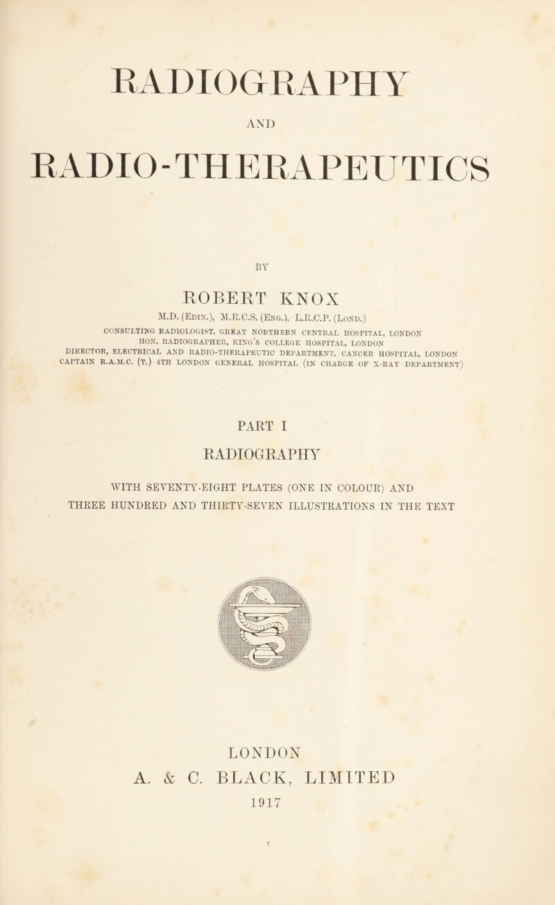 AND RADIO-THERAPEUTICS BY ROBERT KNOX M.D. (Edik.), M.R.C.S. (Eng.), L.R.C.P. (Lond.) CONSULTING RADIOLOGIST, GREAT NORTHERN CENTRAL HOSPITAL, LONDON HON. RADIOGRAPHER, KING'S COLLEGE HOSPITAL, LONDON DIRECTOR, ELECTRICAL AND RADIO-THERAPEUTIC DEPARTMENT, CANCER HOSPITAL, LONDON CAPTAIN R.A.M.C. (T.) 4TH LONDON GENERAL HOSPITAL (iN CHARGE OF X-RAY DEPARTMENT) PART I RADIOGRAPHY WITH SEVENTY-EIGHT PLATES (ONE IN COLOUR) AND THREE HUNDRED AND THIRTY-SEVEN ILLUSTRATIONS IN THE TEXT LONDON A. & C. BLACK, LIMITED 1917 r